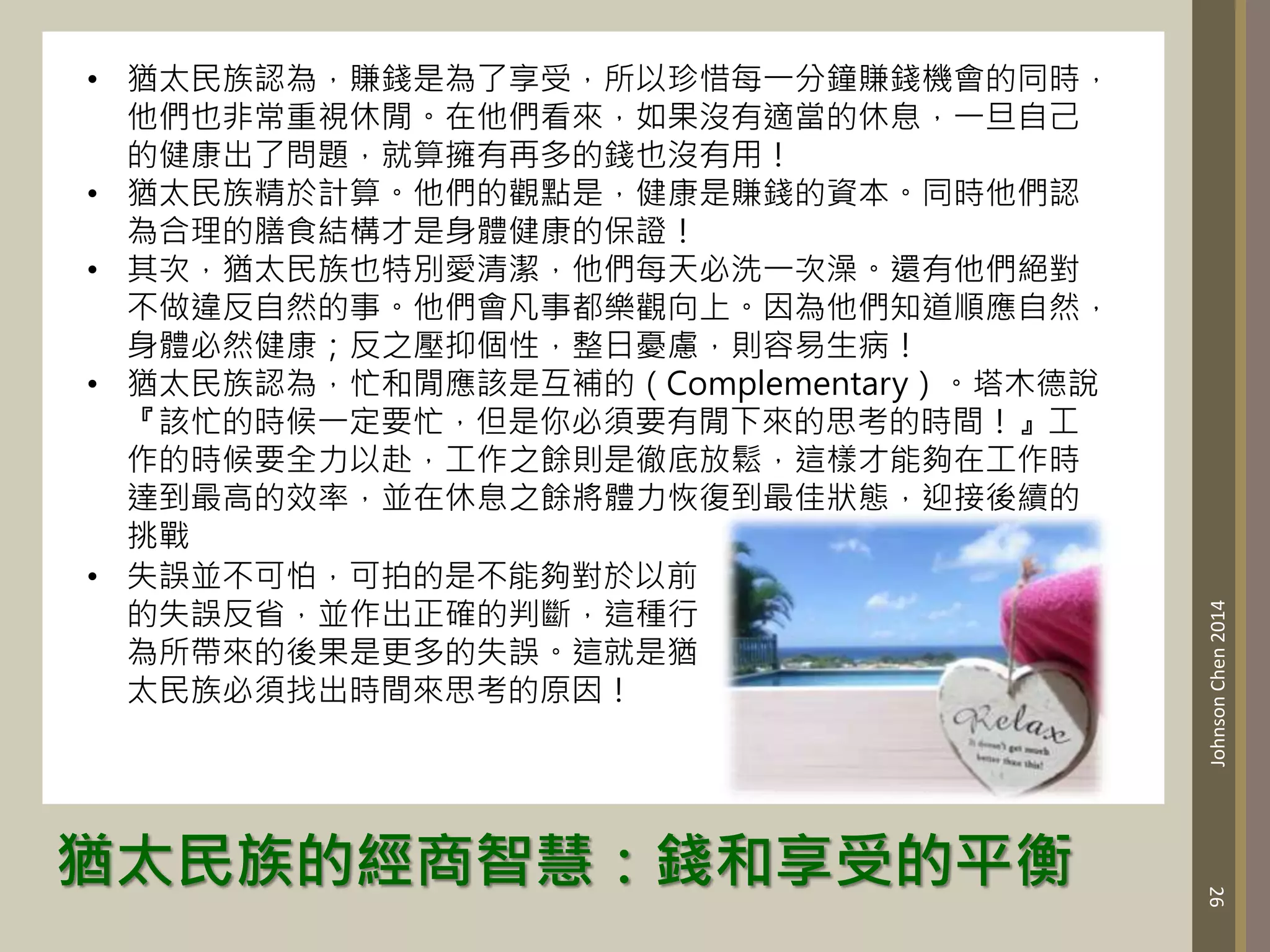 猶太民族的經商智慧：錢和享受的平衡
26
Johnson
Chen
2014
• 猶太民族認為，賺錢是為了享受，所以珍惜每一分鐘賺錢機會的同時，
他們也非常重視休閒。在他們看來，如果沒有適當的休息，一旦自己
的健康出了問題，就算擁有再多的錢也沒有用！
• 猶太民族精於計算。他們的觀點是，健康是賺錢的資本。同時他們認
為合理的膳食結構才是身體健康的保證！
• 其次，猶太民族也特別愛清潔，他們每天必洗一次澡。還有他們絕對
不做違反自然的事。他們會凡事都樂觀向上。因為他們知道順應自然，
身體必然健康；反之壓抑個性，整日憂慮，則容易生病！
• 猶太民族認為，忙和閒應該是互補的（Complementary）。塔木德說
『該忙的時候一定要忙，但是你必須要有閒下來的思考的時間！』工
作的時候要全力以赴，工作之餘則是徹底放鬆，這樣才能夠在工作時
達到最高的效率，並在休息之餘將體力恢復到最佳狀態，迎接後續的
挑戰
• 失誤並不可怕，可拍的是不能夠對於以前
的失誤反省，並作出正確的判斷，這種行
為所帶來的後果是更多的失誤。這就是猶
太民族必須找出時間來思考的原因！
 