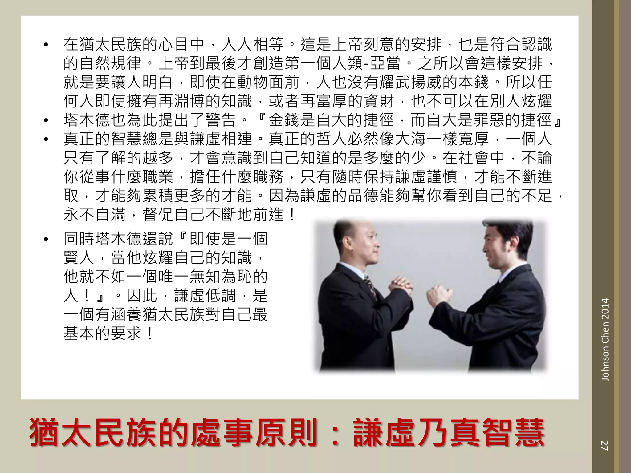 猶太民族的處事原則：謙虛乃真智慧
27
Johnson
Chen
2014
• 在猶太民族的心目中，人人相等。這是上帝刻意的安排，也是符合認識
的自然規律。上帝到最後才創造第一個人類-亞當。之所以會這樣安排，
就是要讓人明白，即使在動物面前，人也沒有耀武揚威的本錢。所以任
何人即使擁有再淵博的知識，或者再富厚的資財，也不可以在別人炫耀
• 塔木德也為此提出了警告。『金錢是自大的捷徑，而自大是罪惡的捷徑』
• 真正的智慧總是與謙虛相連。真正的哲人必然像大海一樣寬厚，一個人
只有了解的越多，才會意識到自己知道的是多麼的少。在社會中，不論
你從事什麼職業，擔任什麼職務，只有隨時保持謙虛謹慎，才能不斷進
取，才能夠累積更多的才能。因為謙虛的品德能夠幫你看到自己的不足，
永不自滿，督促自己不斷地前進！
• 同時塔木德還說『即使是一個
賢人，當他炫耀自己的知識，
他就不如一個唯一無知為恥的
人！』。因此，謙虛低調，是
一個有涵養猶太民族對自己最
基本的要求！
 