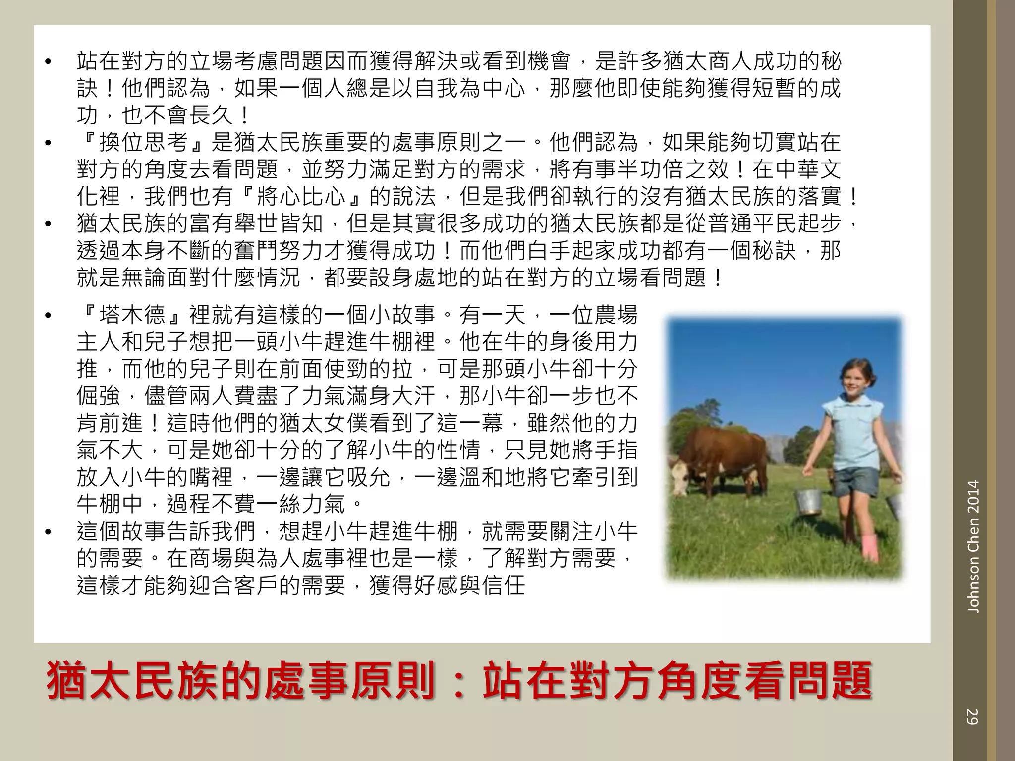 猶太民族的處事原則：站在對方角度看問題
29
Johnson
Chen
2014
• 站在對方的立場考慮問題因而獲得解決或看到機會，是許多猶太商人成功的秘
訣！他們認為，如果一個人總是以自我為中心，那麼他即使能夠獲得短暫的成
功，也不會長久！
• 『換位思考』是猶太民族重要的處事原則之一。他們認為，如果能夠切實站在
對方的角度去看問題，並努力滿足對方的需求，將有事半功倍之效！在中華文
化裡，我們也有『將心比心』的說法，但是我們卻執行的沒有猶太民族的落實！
• 猶太民族的富有舉世皆知，但是其實很多成功的猶太民族都是從普通平民起步，
透過本身不斷的奮鬥努力才獲得成功！而他們白手起家成功都有一個秘訣，那
就是無論面對什麼情況，都要設身處地的站在對方的立場看問題！
• 『塔木德』裡就有這樣的一個小故事。有一天，一位農場
主人和兒子想把一頭小牛趕進牛棚裡。他在牛的身後用力
推，而他的兒子則在前面使勁的拉，可是那頭小牛卻十分
倔強，儘管兩人費盡了力氣滿身大汗，那小牛卻一步也不
肯前進！這時他們的猶太女僕看到了這一幕，雖然他的力
氣不大，可是她卻十分的了解小牛的性情，只見她將手指
放入小牛的嘴裡，一邊讓它吸允，一邊溫和地將它牽引到
牛棚中，過程不費一絲力氣。
• 這個故事告訴我們，想趕小牛趕進牛棚，就需要關注小牛
的需要。在商場與為人處事裡也是一樣，了解對方需要，
這樣才能夠迎合客戶的需要，獲得好感與信任
 