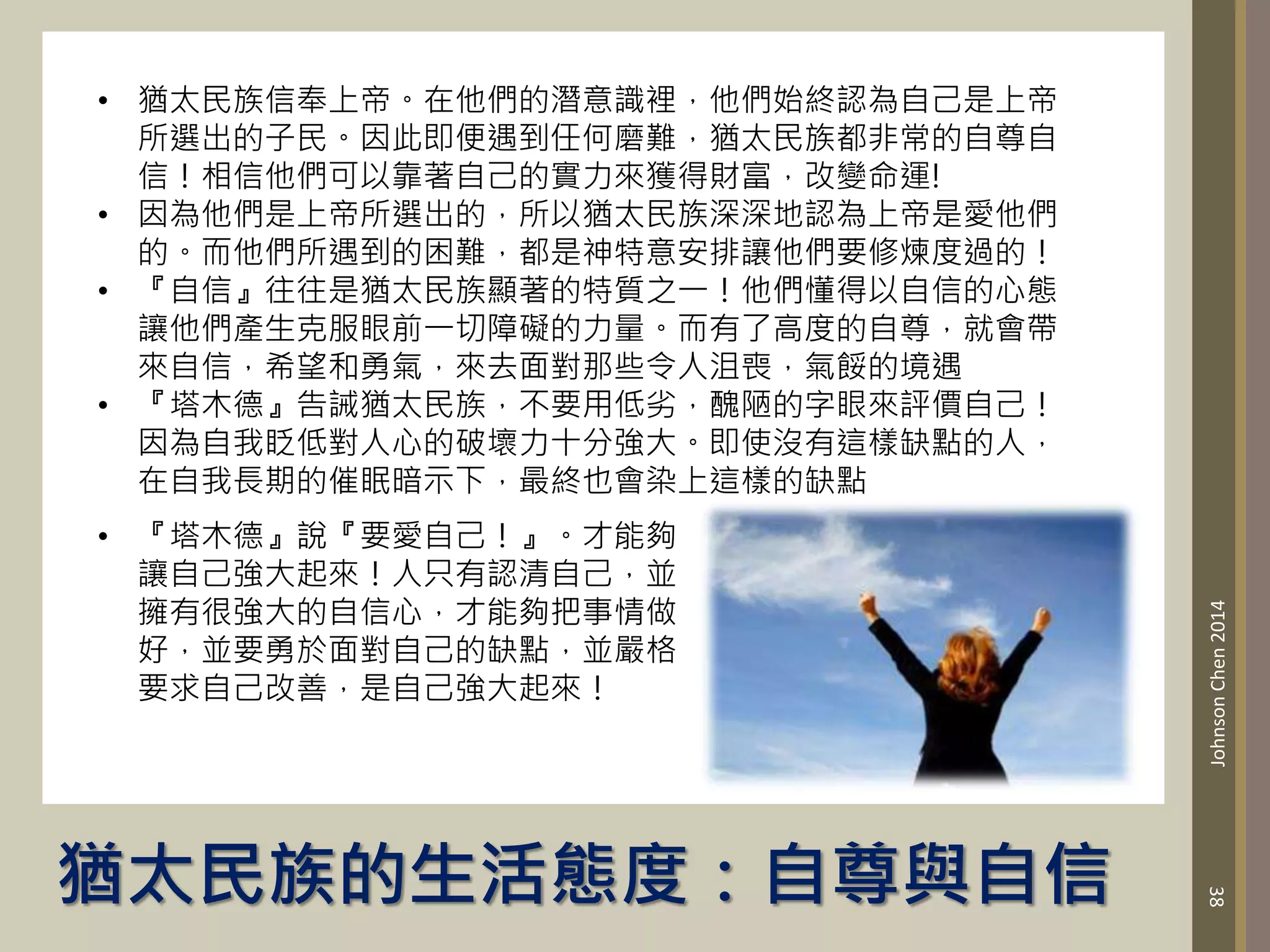 猶太民族的生活態度：自尊與自信
38
Johnson
Chen
2014
• 猶太民族信奉上帝。在他們的潛意識裡，他們始終認為自己是上帝
所選出的子民。因此即便遇到任何磨難，猶太民族都非常的自尊自
信！相信他們可以靠著自己的實力來獲得財富，改變命運!
• 因為他們是上帝所選出的，所以猶太民族深深地認為上帝是愛他們
的。而他們所遇到的困難，都是神特意安排讓他們要修煉度過的！
• 『自信』往往是猶太民族顯著的特質之一！他們懂得以自信的心態
讓他們產生克服眼前一切障礙的力量。而有了高度的自尊，就會帶
來自信，希望和勇氣，來去面對那些令人沮喪，氣餒的境遇
• 『塔木德』告誡猶太民族，不要用低劣，醜陋的字眼來評價自己！
因為自我眨低對人心的破壞力十分強大。即使沒有這樣缺點的人，
在自我長期的催眠暗示下，最終也會染上這樣的缺點
• 『塔木德』說『要愛自己！』。才能夠
讓自己強大起來！人只有認清自己，並
擁有很強大的自信心，才能夠把事情做
好，並要勇於面對自己的缺點，並嚴格
要求自己改善，是自己強大起來！
 