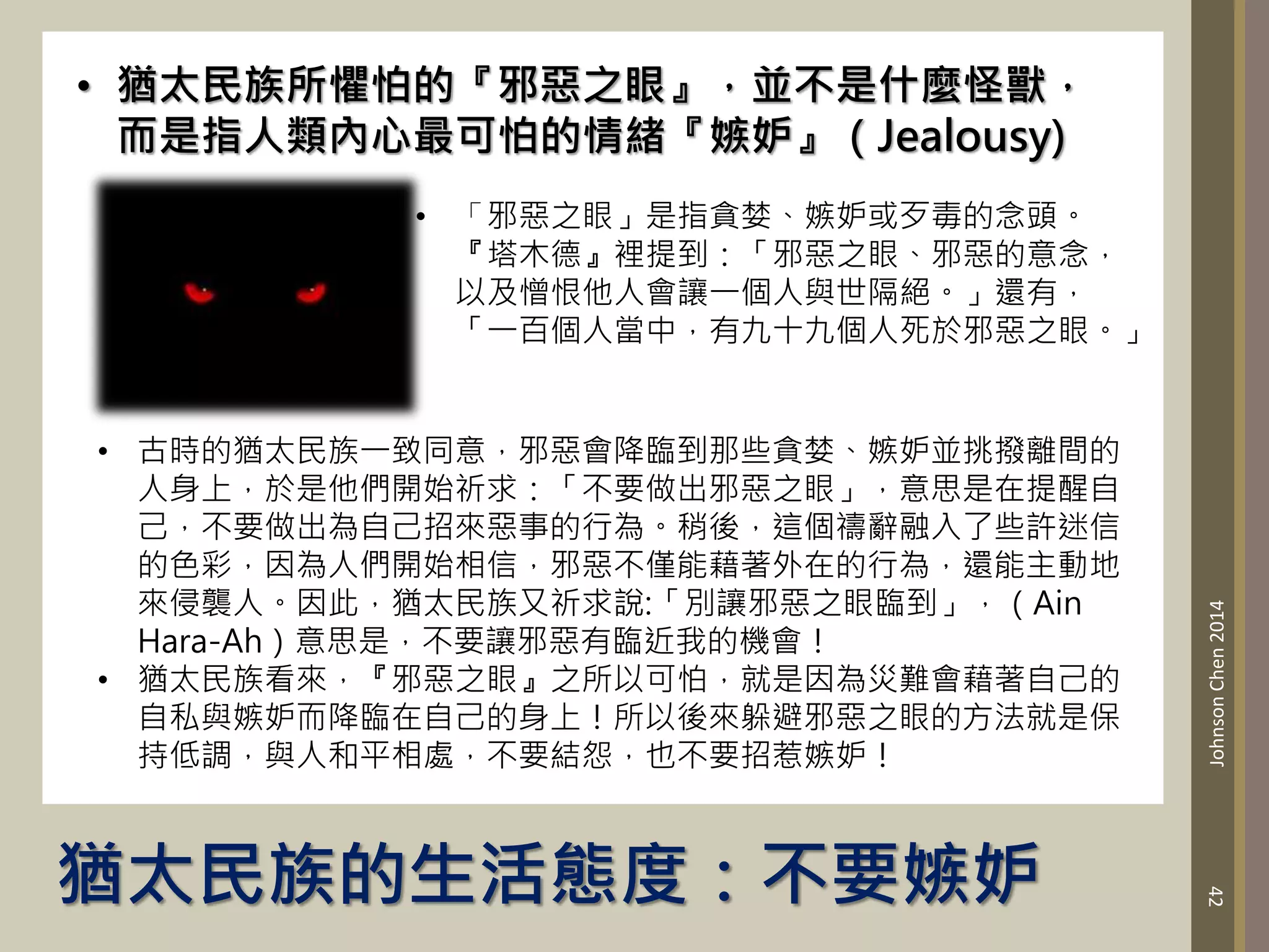猶太民族的生活態度：不要嫉妒
42
Johnson
Chen
2014
• 猶太民族所懼怕的『邪惡之眼』，並不是什麼怪獸，
而是指人類內心最可怕的情緒『嫉妒』（Jealousy)
• 「邪惡之眼」是指貪婪、嫉妒或歹毒的念頭。
『塔木德』裡提到：「邪惡之眼、邪惡的意念，
以及憎恨他人會讓一個人與世隔絕。」還有，
「一百個人當中，有九十九個人死於邪惡之眼。」
• 古時的猶太民族一致同意，邪惡會降臨到那些貪婪、嫉妒並挑撥離間的
人身上，於是他們開始祈求：「不要做出邪惡之眼」，意思是在提醒自
己，不要做出為自己招來惡事的行為。稍後，這個禱辭融入了些許迷信
的色彩，因為人們開始相信，邪惡不僅能藉著外在的行為，還能主動地
來侵襲人。因此，猶太民族又祈求說:「別讓邪惡之眼臨到」，（Ain
Hara-Ah）意思是，不要讓邪惡有臨近我的機會！
• 猶太民族看來，『邪惡之眼』之所以可怕，就是因為災難會藉著自己的
自私與嫉妒而降臨在自己的身上！所以後來躲避邪惡之眼的方法就是保
持低調，與人和平相處，不要結怨，也不要招惹嫉妒！
 