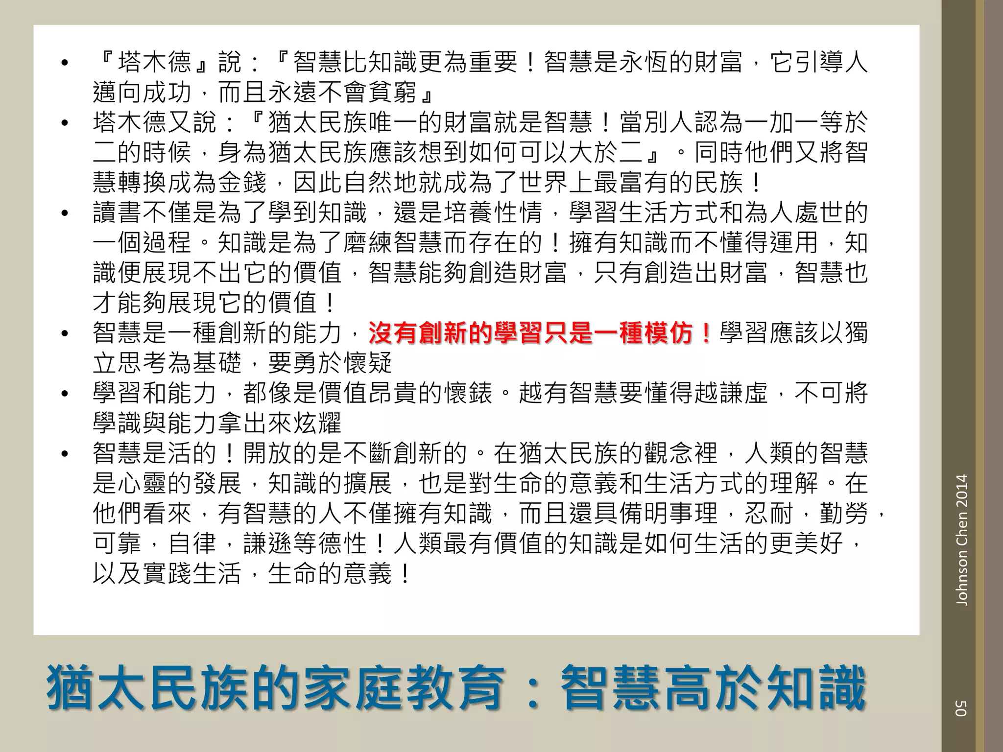 猶太民族的家庭教育：智慧高於知識
50
Johnson
Chen
2014
• 『塔木德』說：『智慧比知識更為重要！智慧是永恆的財富，它引導人
邁向成功，而且永遠不會貧窮』
• 塔木德又說：『猶太民族唯一的財富就是智慧！當別人認為一加一等於
二的時候，身為猶太民族應該想到如何可以大於二』。同時他們又將智
慧轉換成為金錢，因此自然地就成為了世界上最富有的民族！
• 讀書不僅是為了學到知識，還是培養性情，學習生活方式和為人處世的
一個過程。知識是為了磨練智慧而存在的！擁有知識而不懂得運用，知
識便展現不出它的價值，智慧能夠創造財富，只有創造出財富，智慧也
才能夠展現它的價值！
• 智慧是一種創新的能力，沒有創新的學習只是一種模仿！學習應該以獨
立思考為基礎，要勇於懷疑
• 學習和能力，都像是價值昂貴的懷錶。越有智慧要懂得越謙虛，不可將
學識與能力拿出來炫耀
• 智慧是活的！開放的是不斷創新的。在猶太民族的觀念裡，人類的智慧
是心靈的發展，知識的擴展，也是對生命的意義和生活方式的理解。在
他們看來，有智慧的人不僅擁有知識，而且還具備明事理，忍耐，勤勞，
可靠，自律，謙遜等德性！人類最有價值的知識是如何生活的更美好，
以及實踐生活，生命的意義！
 