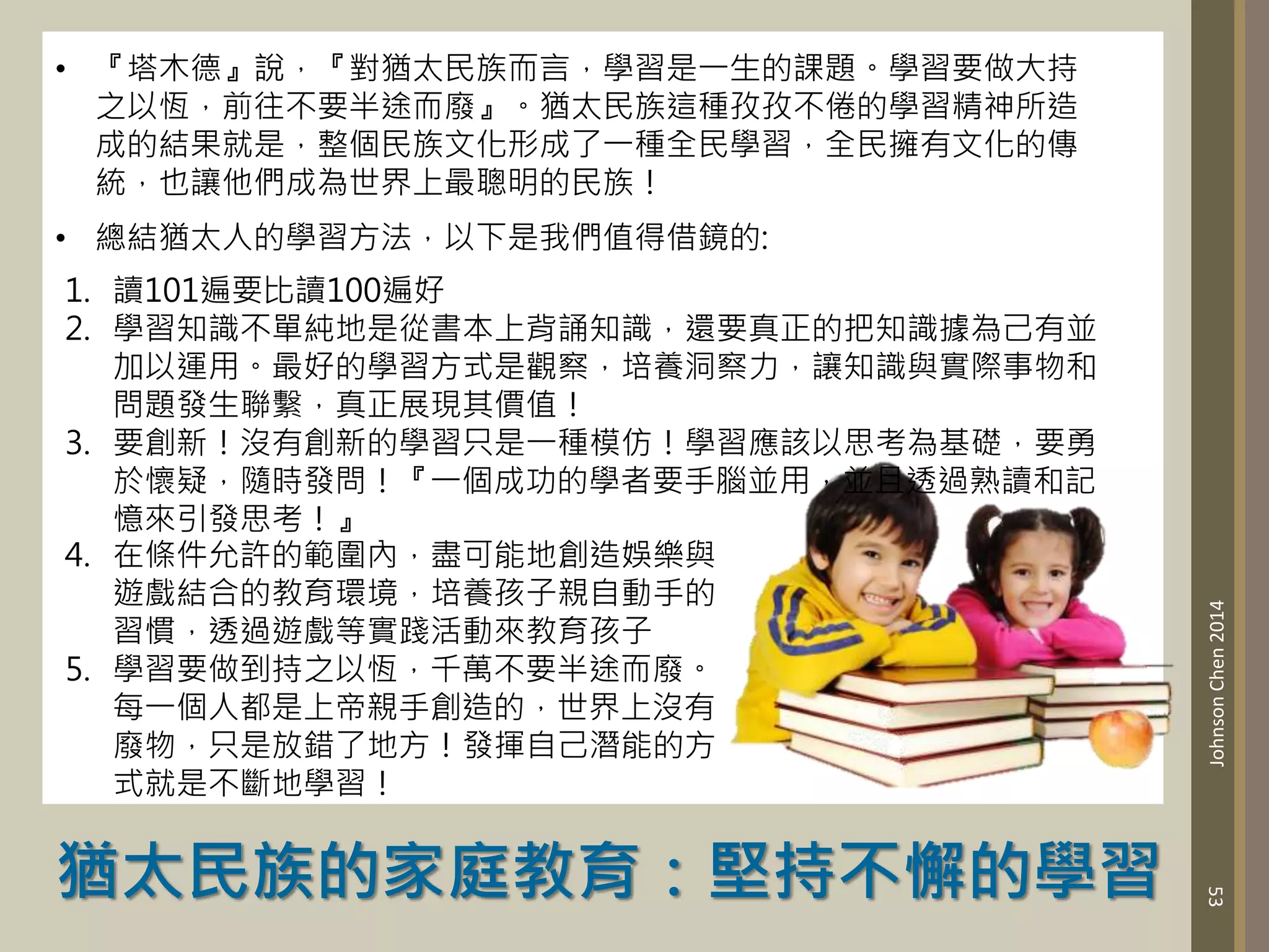 53
Johnson
Chen
2014
• 『塔木德』說，『對猶太民族而言，學習是一生的課題。學習要做大持
之以恆，前往不要半途而廢』。猶太民族這種孜孜不倦的學習精神所造
成的結果就是，整個民族文化形成了一種全民學習，全民擁有文化的傳
統，也讓他們成為世界上最聰明的民族！
• 總結猶太人的學習方法，以下是我們值得借鏡的:
1. 讀101遍要比讀100遍好
2. 學習知識不單純地是從書本上背誦知識，還要真正的把知識據為己有並
加以運用。最好的學習方式是觀察，培養洞察力，讓知識與實際事物和
問題發生聯繫，真正展現其價值！
3. 要創新！沒有創新的學習只是一種模仿！學習應該以思考為基礎，要勇
於懷疑，隨時發問！『一個成功的學者要手腦並用，並且透過熟讀和記
憶來引發思考！』
猶太民族的家庭教育：堅持不懈的學習
4. 在條件允許的範圍內，盡可能地創造娛樂與
遊戲結合的教育環境，培養孩子親自動手的
習慣，透過遊戲等實踐活動來教育孩子
5. 學習要做到持之以恆，千萬不要半途而廢。
每一個人都是上帝親手創造的，世界上沒有
廢物，只是放錯了地方！發揮自己潛能的方
式就是不斷地學習！
 