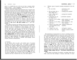78     LEONARD      TALMY                                                                                                  Lexicalization   patterns 7    9

roots.r2 It is doubtful that any verb root can have a meaning wholly          (21)     Di8erent types of causative meaning incorporated in the verb
neutral to aspect - even in Ianguages where the root is aiways sur-                    root
rounded by aspect-specifying inflections.                                              a. The vase broke              - autonomous event
    Second, a verb root’s intrinsic aspect determines how it interacts with                                              (not causative)
grammatical elements that also have aspectual meaning. Many of the
                                                                                       b. The vase broke from a       - resulting-event causation
Iatter appear only with verb roots of a particular aspect-type, operating
                                                                                           ball’s rolling into it
on them to yield a different aspe&type as a resultant. For example, in
English the grammatical forrn keep -ing operates on a one-cycle verb of                c. A balI’s rolhng into it     - causing-event causation
the (c) type to yield a mu1tiplex aspectual meaning of the (d) type. This                  broke the vase
shift takes place for flash in The beucon keprflashing. Simi1arly, we can              d. A hall broke the vase       - instrument causation
make the reverse change from the (d) type to the (c) type with the                         (in roliing into it)
abstract grammatical form VdWY c1 [-+ Deriv], - that is, by using a                    e. I broke the vase in rolling - author causation (i.e. with
construction that has the verb root in a derived nominal form. This is                     a hall into it                result unintended)
what happens to the verb root brearhe (with an inherent multiplex
                                                                                       f. 1 broke the vase by rolling - agent causation (i.e. with
meaning) in the sentence She took a breath (with a ‘once only’
meaning) . l3                                                                              a ball into it                result intended)
    Third, different languages have different patterns of aspect incorpora-            g. 1 broke my arm when I fell - undergoer situation (not
 tion in their verbs. For example, we will see in Section 1.7 how verbs                    (= My arm broke [on me]       causative)
 referring to states are Iexicalized in some languages with the (b)                        when I fell)
 ‘ene-way’ aspect-type - with the sense of entering into the states - whiIe            h. 1 walked to the store        - self-agentive causation
 for the same states other languages wiI1 use the (e) ‘steady-state’                   i. 1 sent him to the store     - inductive causation (caused
 aspect-type. And fourth, aspect incorporation can correlate with sur-
                                                                                                                         %wCY)
 rounding factors. For example, it seems generally that a language with a
 ready ingection indicating ‘multiplexity’ has few verb roots like Engiish
 bear, wag,flap, brearhe with inherent multiplex aspect. Rather, the verb        The autonomous (a) type presents an event as occurring in and of
 roots by themselves refer to one cyde’s Worth of the action, and take the    itself, without impiying that there is a cause (such causes as there may be
 inflection to signal multiplexity. One language apparently like this is      fa11 outside of attention). lJ In the (b) ‘resulting-event causation’ type, on
 Hopi (Whorf r956), and another is Ameritan Sign Language (Ehssa              the other hand, this main event has resulted from another event
 Newport, personal communication).                                            (expressed in a subordinate ciause or a nominalization) and would not
                                                                              otherwise have occurred. English verbs that incorporate both these
                                                                              causation types but no others are die, fall, dri;fr, disappear, sleep.
1.6 Causarion                                                                    While the (b) type focuses on the main event as res&@ from another
By one andysis, there are quite a few distinct types of causation             event, the (c) Icausing-event’ type focuses on the 1atter (now the
lexicalized in verbs (see Talmy r976a). The number is appreciably             subject) as causing the main event.i6 And the instrumental (d) type
greater than the usually recognized two-way distinction between ‘non-         focuses on just that object within the causing event that actually
causative’ and ‘causative’. Some verbs incorporate only one causation         impinges on the affected elements of the resulting event.” English has
type while others demonstrate a range of incorporations. A number of          very few verbs that incorporate the (c) or (d) types without also
such types are listed below, in order of increasing complexity or             incorporating the (e) and (f) types. One example, though, is erode as in
deviation from the basic (except for the interposed type of (zrg)). AI1       The river’s rushing along it/ The river/ ? * The sciemists eroded that section
but two of these types can be ilIustrated with the verb break; other verbs    of land.
are given to illustrate rypes (h) and (i). Most of these types are here         In both author (e) and agent (f) causation, an animate being wills a
named for the kind of element that acts as the verbal subject:14              bodiIy action that leads (through a variously sized chain of causal
 