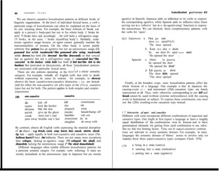 84      LEONARD     TALMY                                                                                                  Lexicalizatioti p a t t e r n s 8 5

   We can observe causative lexicalization patterns at different levels of     agentive in Spanish. Japanese adds an inflection to its verbs to express
linguistic organization. At the leve1 of individual Iexical items, a verb’s    the corresponding agentive, while Spanish adds its reflexive clitics (here
particular range of lexicalizations can often be explained on the basis of     serving not in a ‘reflexive’ but in a ‘de-agentivizing’ function) to express
its core meaning alone. For example, the basic referent of break can           the autonomous. We can illustrate these complementary pattems with
apply to a person’s body-part but not to his whole body (1 broke bis           the verbs for ‘open’:
arrn/ *I bruke him) and, accordingly , the verb Iacks a self-agentive usage
 (*I broke, in the sense ‘1 broke myself/my body’). Similarly, erode           @) Japanese: a. Doa ga aita
resists agentive usage because an agent cannot generally marshal the                            door SUBJ open(PAsT)
instrumentalities of erosion. On the other hand, it seems purely                                ‘The door opened
 arbitrary that poison has an agentive but not an autonomous usage (He                       b. Kare wa doa o aketa
pononed her with toadstools/*She poisoned after eating toa&toob)                                he TOP door 0~ open (taus PASAST)
while drown has both (He drowned her/She druwned), or that conceal                              ‘He opened the door’ I
has an agentive but not a self-agentive usage (1 concealed her/*She                 Spanish: c. Abrió      la puerta
concealed in the bushes) while hide has both (1 hid her/She hid in the                          he opened the door
bushes). But motivated or idiosyncratic, all these !exicalization pattems                       ‘He opened the door’
are associated with particular lexical items.
                                                                                             d. L,a puerta se abrió
  There are also pattems operating at the leve1 of a whole semantic
                                                                                                The door REFL opened
category. For example, virtudly al1 English verb that refer to death
without expressing its cause (in contrast, for example, to drown)                               ‘The door opened
observe the basic causative/non-causative distinction - i.e., are lexical-       Finally, at the broadest scope, some lexicalization pattems affect the
ized for either the non-causative (zr a/b) types or the (21c-e) causative      whole lexicon of a language. One example is that in Japanese the
types but not for both. The pattern applies to both simplex and complex        causing-event (21~) and instrument (2Id) causation types are barely
expressions:                                                                   represented at all. Thus, verbs otherwise corresponding to our kill and
(30)     non-causative                      causative                          break cannot be used (without extreme awkwardness) with the causing
                                                                               event or Instrument as subject. To express these constituents, one must
         die       kick off                kill         exterminate            use the (2Ib) resulting-event causation type instead.
         expire    kick the bucket         slay         Off
         decease bite the dust             dispatch     waste
         perish    give up the ghost       murder       knock/bump off         I .7 Interactin of aspect and caus&n
         croak     meet one’s end          liquidate    rub out                Different verb roots incorporate different combinations of aspectual and
         pass away breathe one’s last      assassinate do in                   causative types. One might at first expect a lauguage to have a roughly
                                           slaughter    do away with           equal distríbution of the combinations over its lexicon and to have
                                                                               grammatical elements for getting from each combination to any other.
 By contrast, almost all English verbs expressing the material disruption      But we find two limiting factors. First, not al1 aspect-causative combina-
 of an object - e.g. break, crack, snup, burst, bust, smash, shatter, shred,   tions are relevant to every semantic domain. For example, in many
 tip, lear - apply equally in both non-causative and causative cases (The      Ianguages the semantic domain of Mates’ seems to involve only (or
 balloon burst/l burst the balluon). There are not many more exceptions        mainly) these three aspect-causative types (compare Chafe 1970):
 than collapse, lacking an agentive usage (*I collapsed the shed), and
 demoiish, lacking the autonomous usage (* The shed demoiished).                        a. being in a state (stative)
                                                                               (34
    Different languages often exhibit different lexicalization patterns for
                                                                                        b. entering into a state (inchoative)
 a particular semantic category. For example, verbs referring 10 states are
 mostly lexicalized in the autonomous type in Japanese but are mostly                   c. putting into a state (agentive)
 