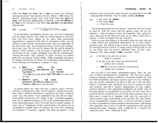 88      LEONARD      TALMY                                                                                                 Lexicalization    patterns   Sg

verbs Iike liegen and sifzen. But it does not derive the inchoative            inchoative type. For the stative type, however, the grammatical form ‘be
‘getting-into-a-state’ type directly from this. Rather, it first derives the   + past-participle-inflection’ must be added, yielding be frozen:
agentive ‘putting-into-a-state’ type, with verbal forms Iike legen and                  a. The water wfzs frozen
setzen. And from this, in the manner of Spanish, it uses tbe reflexive to      (38)
                                                                                        b. The water froze
get back to the inchoative, with forms like sich legen and sich sefzen.
                                                                                        c. 1 froze the water
Schematically:
                            /                         -%                          Tbe remaining possible two-way pattern - where the verb root would
(361     German:          V        V + CAUS + REFL - v+cAus
                                                                               be used for, both the stative and the agentive types, but not the
   In the preceding Iexicalization pattems, the verb root incorporated         inchoative - does not appear to have any realization. One reason for
only one aspect-causative type. There are further pattems in which the         such a lack may be that these two types do not share a factor that is
                                                                               common to them but absent from the inchoative.
same verb form serves equally for two types, while grammatical
augmentation is required for the third. In one pattern of this sort, the          These two-way cases bring us to the pattem where the same verb root
                                                                               is used, without any grammatical augmentation, for al1 three aspect-
‘being-in-a-state’ and the ‘getting-into-a-state’ types are represented by
the same Iexical form, but an augmented form is used for the ‘putting-         causative types. Tbis pattern seems to be the one English posture verbs
into-a-state’ type. The verb root in a pattem like this may be thought to      are moving toward in a process of change going on now,2g and we can
capture a factor common to the two types it represents, namely, the            see the pattem fully for severa1 individual verbs. of other ‘state’
involvement of only a single participant (note that the unrepresented          categories. One clear example is hide, a ‘position’ verb:‘O
‘putting-into-a-state’ type, requiring an agent, involves two partici-                  a. He hid in the attic for an hour
                                                                               c.39 1
pants). By one analysis, modem literary Arabic exemplifies this pattem                         - being in a position
for posture notions (but see below for an altemative interpretation), as
in the following root referring to ‘sleeping’ or ‘lying’:                               b. He hid in the attic when the sheriff arrived
                                                                                               - getting into a position
(37)    a. Nãm-a               t-@ll        Calã                                        c. 1 hid him in the attic when the sheriff arrived
                               the-Child-NoMon                                                 - putting into a position
           {“zz} he                        {onto} shsearbed                       We can point to one further lexicalization pattem. Here, the verb
            ‘The Child was lying on the bed’/‘The Child lay down onto          root is always accompanied by morphemes with their own aspect-
            the bed’                                                           causative meanings, making it difficult to determine whether the verb
        b. Anam-tu      t-tifl-a      calà s-s&                                root itself incorporates any aspect-causative type of its own. Perhaps it
           laid-down-1 the-Child-acc on the-bed                                does not, and the conclusion to be drawn is that such a verb root refers
           ‘I laid the Child down onto the bed                                 solely to a particular state, abstracted away from al1 notions of aspect
                                                                               and causation, and that it requires augmentation for every aspect-
   In another pattem, the same verb root is used to express both the           causative indication. Such augmenting morphemes can exhibit some of
inchoative ‘entering-into-a-state’ and the agentive ‘putting-into-a-state’     the same patterns of incorporation as seen above. In some cases, there
types, while a different formulation is required for the stative ‘being-in-    would be distinct morphemes for each of the aspect-causative types. In
a-state’ type. The common factor captured by the verb with two usages          other cases, a single set of elements would serve for some pair of
in this pattern would seem to be ‘change of state’. In familiar languages,     aspect-causative types, with another set for the third. This Iatter pattem
there are no apparent instances of this as the predominant pattern for         can be exemplified by Atsugewi. Here, a verb root referring to posture
verbs expressing postures. But if we switch here to another category of        is always surrounded by aspect-causation indicating ties. And among
states, that of %onditions’ (further treated below), the pattem can be         these, generally, one set serves for botb the ‘getting-into-a-state’ and the
exemplified by English. Here, for instance, the verb fiee2.e lexicalizes       ‘putting-into-a-state’ meanings, while a different set is required for
 the condition of ‘frozenness’ together with either the agentive or the        ‘being-in-a-state’. This is illustrated in (40).
 