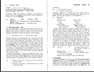 LEONARD       TALMY                                                                                                   Lexicalization     patterns     93
92
b. Spanish         Y                                                           or prefklly:31                                 .
El agua e s t a b a h e l a d a El agua se heIb& el agua                                  a. *He unhid from the attic
the water was frozen the water REFL froze 1 froze the water                     (46)
‘Tl-e water was froten’ ‘The water froze’     ‘1 froze the water’                         b. *1 unhid him from the attic
                                                                                Comparably, adjectives of condition have ready adjunct verbs or
Comparably, Arabic verbs referring to conditions are lexicalized like           verb-foting affíxes to express state-location and state-entry but, in
posture verbs, with the stative and the inchoative using the same form.         English and many other languages, not state-departure:32
Compare (37) with the foll&ving:                                                          be-in-a-state:
                                                                                (47)
                                         A’may-tu      t-@-a                                  be sick
(43)     ‘Amiy-a
                                                                                          enter-into-a-state:                 exit-from-a-state:
          was blind     -he the-boy-NOM made blind-1 the-boy-Acc                              get sick                            *lose sick
          became blind
                                        ‘1 blinded the boy’                                      sicken                              *desick
         ?he boy was/t>ecame blind’
                                                                                          put-into-a-state:                   remove-from-a-state:
                                                                                              makre (someone) sick                *break (someone) sick
1.7.2 Other aspect-causative types                                                               sicken (someone)                    * desick (someone)
There are aspectxausative types other than the three listed in (32) that            Ameritan Sign Language is similarly constrained. Thus, its signs for
might seem quite relevant to notions of states. These would invoive the         conditions (like ‘sick’) can generally be executed with a number of
transition from being in a state to not being in that state. Such a              distinct movement pattems indicating different aspects (‘be sick’, ‘be
transition could apply to both the non-agentive and the agentive:                sick for a long time’, ‘stay si&‘, ‘becume si&‘, ‘become thoroughly
                                                                                 si&‘, ‘repeatedly become si&‘, ‘be prone to becoming si&‘, etc.), but
(~1       b’- exiting from a state       c’. removing from a state               state-departure is not among these (*‘cease being si&). The idea must
                                                                                 be expressed with a combination of two signs (‘be si& + ‘finish’).
However, such types of ‘state-departure’ seem to be under a universal               It is not clear why there should be this avoidance of expressing
constraint excluding them from at least one type of lexicalization: a verb       state-departure. But in any case, among grammatical elements it is only
root can refer to both state-location and state-entry, but it cannot refer       a tendency, not an absolute. In Atsugewi, verb roots referring to
to one of these and also to state-departure. Thus, the Arabic verb form          postures and positions (and apparently also conditions) regularly take
for ‘be/become blind’ cannot also mean ‘cease being blind’, and the              grammatical elements that indicate state-departure, at least in the
English He hid can refer to ‘being in hiding’ or ‘going into hiding’, but        agentive. We exemplify this with the verb root used previously in (40):
not also to ‘coming out of hiding’. Beyond such lexicaliiation ranges,                                              -itu-
                                                                                 (448)     verb root:                            ‘for a linear object to be in / /
‘tie exclusion of state-departure from lexicalization is total if it is                                                          move into/out of/ while in a
assumed that even singly lexicalized change-of-state verb roots (e-g. die)                                                       lying posture’
always refer to entry into a new state (‘death’) rather than departure
                                                                                           directional &Tix:        -ii:         ‘up off something’
from an old state (‘life’).                                                                inflectional affrx-set: s- ‘- w- -= ‘I- subject, 3d person object’
   In addition, state-departure - though not excluded from them - seems                        /s-‘-w-it”-iE-a/ * [s&t-úi]
quite under-represented among grammatical devices that interact with
                                                                                           ‘1 picked it up off the ground, where it had been lying’
verb roots. For example, English hide cannot be used with departure-
indicating satellites or prepositions, either in the postposed location:         I .8 Persmalion
                                                                                For actions of certain types, approximately the same actional content is
 (45)      a . *He hid out of the attic = He carne out of the attic, where he   manifested whether one or two participants are involved. For example,
                had been hiding                                                 whether John shaves himself or shaves me, the action still involves one
           b. *I hid him out of the attic = 1 got him out of the a%c, where     hand moving one razor over one face. The only relevant difference here
                he had been hiding                                              is whether the hand and the face belong to the same body. The
 