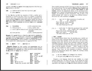 ro6      LEONARD T A L M Y                                                                                              Lexicalization pattem         107

nominal, as in (68a), but appear without any preposition when there is a      These satellites participate in Path expressions of either the coalesced or
6nal nominal, as in (68b):                                                    the uncoalesced type. The only apparent diñerence from English is an
                                                                              order distinction: the object of the coalesced fonn follows the verb
        a. (1 saw him on the comer but) I just drove past                     complex, whereas the prepositional phrase of the uncoalesced form
        b. 1 drove past him                                                   precedes it (as is general with prepositional phrases of any kind). Some
                                                                              satellites can participate in both constructions. One of these is the
A form like that in (68b) has properties of both a satellite and a            satellite meaning ‘past’, which we see here in two different sentences
preposition. It receives the heavy stress of a satellite (a preposition       that receive the same translation in English:
receives Iight stress, as in ‘1 went to him’). But Iike a preposition it is
always positioned before the nominal (an ordinary satellite may follow a      (72) F. . . +guò (-$> G -biàn) (coalescence of satellite and
direct object noun, and must follow a pronoun, as in ‘1 drove him in’).                      past          side preposition)
Tbe different English accentual and positional types can be contrasted               Píng-zi pião guò shi-t6u páng-biãn
thus:                                                                                bottle float past rock(‘s)      side
                                                                                     ‘The bottle floated past the rock’
(69)    a. Iwenttõhim                     - with a preposition alone
        b. 1 followed him ín              - with a satellite alone
                                                                              (73) F- . . euò (cóng> G -biãn) (the uncoalesced form with both
        c. 1 went ín t6 him (where he sat)- with both a satellite and a                      past from      side a satellite and a preposition)
                                            preposition                              Píng-zi cóng shí-tóu páng-biãn pião guò
        d. 1 went pást him                - with a satellite-preposition             bottle from rock(?)        side float past
                                                                                     ‘The bottle Aoated past the rock
Because of its special behavior, a form Iike past might be considered a
coalesced version of a satellite plus a preposition - a satellite-preposi-    2.2   Path + Ground
tion @st treated in Talmy 1972) - as suggested symbolically in (70a).         In a conflation pattem distinct from the preceding one, a satellite can
Or, as is assumed here, it can be considere! a real satellite that happens    express at once both a particular Path and the kind of object acting as
to be coupled with a zero preposition, as suggested in (70b):                 Ground for the Path. Satellites of this sort seem to be rare in the
                                                                              languages of the world. However, they constitute a major type in certain
(70)     a. +past>      b. F. . . +past ($> G)                                Amerindian Ianguages. English does have a few examples, which can
                                                                              serve to introduce the type. One is the form heme in its use as a satellite,
  Mandarin Chinese has Path satellites and constructions that are             where it has the meaning ‘to his/her/. . , home’. Another is the form
entirely homologous with those of English. A number of these satellites       shut, also in its satellite use, where it means ‘to (a position) across an
are listed here (they varioudy may, cannot, or must be further followed       opening’. These forms are here illustrated in sentences, optionally
by the satellite for ‘hither’ or for ‘thither’):                              followed by prepositional phrases that amplify the meanings already
                                                                              present in the satellites:
(71)     tsu     :;Fr;                           tguò ‘across/past’
         +lái                                    +d      klp off              (74)      a. She drove home (to her cottage in the suburbs)
         fshàng ‘up’                             +diào ‘off (He ran ofl’                b. The gate swung shti (across the entryway)
         +xià   ‘down’                           +2h     ‘away’
         +fm    ‘in’                             fhui ‘back                     Atsugewi is one language which has such satellites as a major
         +chü ‘out’                              flõng ‘together’             system.44 It has some f~fty forms of this sort. We can illustrate the system
         fdào ‘al1 the way (to)’                 fkãi ‘apart/free’            by listing the fourteen or so separate satellites that together are roughly
         420 ‘atopple (Le., pivotally over)’     +sàn    ‘ascatter’           equivalent to the English use of into with different particular nominals.
 