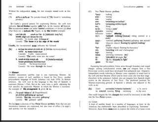 II0     LEONABD     TALMY                                                                                            Lexicalization patterns     III


Without the independent noun, the last example wouId work in this           (82)      Nez Perce Manner prefixes
way:                                                                                  ?psqi-    ‘walking’
(78)    dá%-yi-da?k-ah ‘He powder-found it’/‘He found it ‘something                   wilém-    ‘running’
        powdery)’                                                                     wat-      ‘wading’
                                                                                      siwi-     ‘swimming-on-surface’
  ln Caddo’s general pattem for expressing Motion, the verb root                      tukwe-    ‘swimming-within-Quid
indicates fact-of-Motion together with Path, in the manner of Spanish.                we-       ‘flying’
The incorporated noun can under limited conditions - it is not yet dear               tuke-     ‘using a cane’
what these are - indicate the Figure, as in this locative example:                    ceptukte- ‘crawling’
                         nti&ya-%&      3 [dahkhih tisáy’ah]                          tukweme ‘(snake) slithering’
(79)    yak*aMh
        woods edge-uc house-be-ms                                                     Wu-I-      ‘(animal) walking/(human) riding (animal at a
        Literally: ‘At woods edge it-house-is’                                                  waik)’
        Loosely: ‘The house is at-the edge of the woods’                                         ‘(animal) galloping/(haman) galloping (on animal)’
                                                                                                 ‘(heavier object) floating-by-updraft/wafting/
Usually, the incorporated noun indicates the Ground:                                             gliding’
                                                                                      3iyé.-     ‘(lighter object) floating-by-buoyancy’
WI      a. wákas na-yawat-ya-ynik-ah j [wáekas táywacáynikah]                         wis-      ‘travelling with one’s belongings’
           catie PL-water-enter-PAsT                                                  kipi-      ‘tracking’
           Literally: ‘Cattle water-entered                                           ti&ek-     ‘pursuing (someone: or3J)’
           Loosely: ‘The cattle went into the water’                                  cú--       ‘(plural@) in single frle’
        b. nisah-nt-káy-watak-ah          + [tisáncáywakkah]                          til-       ‘on the warpath/to fight’
           house-penetrateltraverse-PAsr                                               qisim-    ‘in anger’
           Literally: ‘He-house-traversed
           Loosely: ‘He went through the house’                                Assuming that polysynthetic forms arise through boundary and sound
                                                                            changes among concatenated words, one can imagine how a Nez
                                                                            Perce-type system could have developed from a Spanish type. OriginaLly
2.4 Manner                                                                  independent words referring to Manner came regularly to stand next to
Another uncommon satellite type is one expressing Manner. An                the verb and then became affixal (and in most cases also lost their usage
extensive system of such satellites is found in Nez Perce, another          elsewhere in the sentence). Indeed, one can imagine how Spanish might
polysynthetic language of North America (see Aoki 1970). In Motion          evolve in the direction of Nez Perce. The preferred position for
sentences, the verb root in this language is Iike that of Spanish: it       Manner-expressing gerunds in Spanish is already one adjacent to the
expresses Motion + Path. But at the same time, a prefix adjoining the       verb, as in:
root specifies the particular Mamier in which the Motion is executed.
An example of this arrangement is given in (SI).                            (831      Entró     corriendo/volando/nadando/ . . . a la cueva
                                                                                      he entered running flying    swimming     to the cave
(81)    /hi-quqúm-láhsa-e/ $J [hiqqoláhsaya]
        3d person-galloping-goup-PAST                                       One could imagine the few changes that would be necessary to take this
        Literally: ‘He/she ascended galIoping’                              into the Nez Perce system.
        Loosely: ‘He galloped uphill
                                                                            2.5    Cause
We list here a selection of Nez Perce Manner prefixes. Note that not just   A kind of satellite found in a number of languages, at least in the
locomotive manners are expressed, but also ones of affect (‘in anger’)      Americas, has traditionally been described as expressing ‘Instrument’.
and activity (‘on the warpath’):                                            However, these forms seem more to express the whole of a Cause event.
 