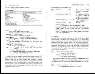 II6        LEONARD TALMY                                                                                                 Lexicalizatin pattems        117

Table 2.14. Atsugewi aspect satellites’ meanings                              To illustrate the second satellite type:

V’s action is related to:                                                     037)    verb root:                w-             ‘fOF     contained solid
                                                                                                                               material to move/be-
the general temporal flow                an ongoing locomotory event                                                           located
almost v                                 goandV                                       secondary aspect suñix: -ikc             Yo a position blocking
stillv                                   go Ving along                                                                         p a s s a g e ’ , hence: ‘in
V repeatedly                             come Ving. along
                                         v in passing                                                                          going to meet (and give
V again/back, reV
start Vmg                                V going along with someone                                                            to> someone approach-
finkh Ving                               V coming along with someone                  inflectional a%x-set:     s- ‘- w- 3     ing’ 1 - sbj (3d person -
V as a norm                              V in following along after someone
                                         V in going to meet someone                                                            object) [factual]’
V awhile/stay awhile and V
Vinahurry/hurryupandV                                                                 independent noun:          taki-          ‘acoms’
V a little bit/spottily/cutely                                                        nominal marker:            C
                                                                                                /s-‘-w-acp-ikc-a c tal&/ * [s;acpfk%a c ta&]
                                                                                      Literally: ‘1 caused it that contained solid material - namely,
                                                                                      acoms - move, in going to meet (and give it to) someone
   e-a-                 ‘start   viig’                                                approaching’
         Kapli doid’a zapadali odna za drugoy                                         Loosely: ‘I carried out the basket ful1 of acoms to meet him
        ‘Drops of rain began to fa11 one after another’                               with, as he approachedti
   fraz- +s’a ‘burst out Ving’
         Ona rasplakalas’ ‘She burst out crying’
   +pro-/*ere-/ . . .         ‘complete the process of Ving’                  2.8 Valence
         Pivo perebrodilo ‘The beer has finished fermenting’                  In section 1.9 we saw satellites (German be- and ver-, Atsugewi -ah&)
   *Po-/ . . .      ‘V as one complete act’                                   involved solely with valence: they signaled shifts for the incorporated
         On yeyo pocelova1 ‘He kissed her’ (VS.: was kissing, kept            valence requirements of verb roots. There are also satellites that
         kissing, used to kiss)                                               basically refer to other notions, such as Path, but themselves incorpo-
    fna- +s’a        ‘V to satiation’                                         rate valence requirements. When these are used with verbs that have no
         On nayels’a ‘He ate his fill                                         competing requirements, it is they that determine the grammatical
                    ‘V and de-V as one complete cycle’ [only with motion      relations of the surrounding nominals. We look at this situation now.
    e-
                    verbsj                                                       Consider these Path satellites (or satellite + preposition combina-
         Ya sletal v odin mig na poku                                         tions) referring to surfaces:
         Lit.: ‘I there-and-back-flew in one moment to post-Office’           038)    a. Water poured unto the table
         ‘1 got to the post o@ce and back in no time’                                       - ‘to a point on the surface of
                                                                                      b. Water poured al1 over the table
   Within its affixal verb complex, Atsugewi has certain locations for a                    - ‘to al1 points on the surface of’
 group of aspect-related satellites. These are semantically of two kinds,       These satellites require the Ground nominal as prepositional object
 indiiting what can be called ‘primary’ and ‘secendary’ aspectual             and (in these non-agentive sentences) the Figure nominal as subject.
 notions. The primary kind indicate how the action of the verb root is        The same holds for the satellite that refers to interiors in the following
 distributed with respect to the general flow of time. The secondary kind     case:
 indicate how the action is distributed with respect to another ongoing
 event, namely one of moving along. In translation, these forms can be        (89)     a. Water poured into the tub
 represented as in Table 2.14.                                                               - ‘to a point/some points of the inside of’
 
