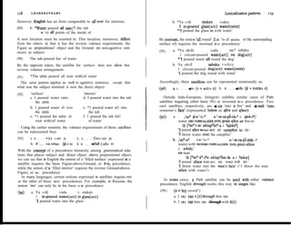 118     LEONARDTALMY                                                                                                    Lexicalization patterns     119
However, EngIish has no form comparable to al1 uver for interiors:                   b. *Ya v-lil      stakan     vodoy
(89)    b. *Water poured all into/? the tub                                              1 in-poured glass(Acc) water(rNsrR)
                                                                                        *? poured the glass in with water’
             - ‘to all points of the inside of
A new Iocution must be resorted to. This locution, moreover, differs         By contrast, the notion ‘al1 round’ (Le. ‘to al1 points of the surrounding
from the others in that it has the reverse valence requirements: the         surface of) requires the reversed G-F precedence:
Figure as prepositiona1 object and the Ground (in non-agentive sent-
                                                                             (95)    a. *Ya ob-lil          vodu        na/? sabaku
ences) as subject:
                                                                                          1 circum-poured water(Acc) on dog(acc)
(90)   The tub poured furr uf water                                                     *‘I poured water al1 round the dog’
By the opposite token, the satellite for surfaces does not allow this                b. Ya ob-fl           sabaku v o d o y
reverse valence arrangement:                                                            1 clrcum-poured dog(Acc) water(rNsTR)
                                                                                        ‘1 poured the dog round with water’
(91)    *The table poured alI over with/of water
  This same pattem applies as well to agentive sentences, except that        Accordingly, these satellites can be represented notationally as:
what was the subject nominal is now the direct object:                       (96)     a. F. . . +v-(V+ACC>G)        b. o.. .fob-(b+msTR>r)
(92)    ‘surfaces’                        ‘interiors’
        a. I poured water onto            d. I poured water into the tub        Outside Indo-European, Atsugewi exhibits similar cases of Path
            the table                                                        satellites requiring either basic FG or reversed G-F precedence. Two
        b. 1 poured water al1 over        e. *1 poured water al1 into        such satellites, respectively, are f-c& ‘into a fire’ and +-mik+ ‘into
            the table                         the tub                        someone’s face’ (represented below as @re and @ce):
        c. *1 poured the table al1        f. 1 poured the tub ful1           (97)     a . /ach $-s-f-i:-a         s-‘-w-ra-pLSa c ah&-P/
            over with/of water                of water                                   water om-ToPrcALrzERrNFL-pour-afire NP fire-to
                                                                                            3 [Sch se. s&laphiír?.a c %hWP]
  Using the earlier notation, the valence requirements of these satelhtes
                                                                                         ‘1 poured afire Water-ACC (F) Campfire t0 (G)'
can be represented thus:
                                                                                         ‘1 threw water over the campfire’
(93)    EI. F . . . *Il (-tO> G)      C. F,. . . fin (-tO> G)                                          t-s-‘-i:*”
                                                                                      b- / ach-a?                           s-‘-w-ra-pl-mik--a
        b. F... +d-OVer (fd> G)       d. G . , . +full (-Of> F)                          water-with NONOBJ-TOPICALIZER wrr-pour-aface
                                                                                         c a&tih/
With the concept of a precedence hierarchy among grammatical rela-
                                                                                         Nf man
tions that places subject and direct object above prepositional object,
                                                                                               Js [?ach-á? chea &laphiim-ik- a c %&te]
we can say that in English the notion of a ‘filled surface’ expressed in a
                                                                                         ‘I poured aface man-acc (G) water with (F)'
satellite requires the basic Figure-above-Ground, or FG, precedence,
                                                                                         ‘I threw water into the man’s face’ (‘1 threw the man
while the notion of a ‘filIed interior’ requires the reverse Ground-above-
                                                                                          aface with water’)
Figure, or GF, precedence.
   In many languages, certain notions expressed in satellites requise one
or the other of these san-re precedences. For exampIe, in Russian, the         In some cases, a Path satellite can be used with either valence
notion ‘into’ can only be in the basic F-G precedence:                       precedence. English through works this way in usages like:

        a. Ya v-lil      vodu        v stakan                                (98)     (it= ‘my sword’)
(94)
           I in-poured water(Acc) in glass(acc)                                       a. I (A) ran it (F) through him (G)
           ‘1 poured water into the glass’                                            b. I (A) ran him (G) through with it(F)
 