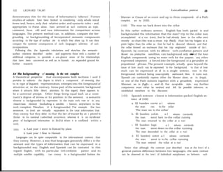 122      LEONARD TALMY                                                                                                 Lexicalization patterns     123

demonstrates this for the issue of information’s ‘sdience’. Former            Manner or Cause of an event and up to three componen&         of a Path
studies of saliente have been limited to considering only whole iexical       complex, as in (102).
items and, hence, only their relative order and syntactic roles - and,
appropriate to these alone, have arrived at such notions as topic,            (102)   The man ran back down into the cellar
comment, focus, old and new information for comparison across                 In this rather ordinary sentence, English has both packed in and
languages. The present method can, in addition, compare the fore-             backgrounded the information that the man? trip to the cellar was
grounding or backgrounding of incorporated semantic components                accompIished at a run (ran), that he had already been in the cellar once
accorclmg to the type of surface site in which they show up. It can then      recently so that this was a retum trip (back), that his trip began at a
compare the systemic consequences of each language’s selection of such        point higher than the cellar so that he had to descend (down), and that
incorporations.                                                               the cellar formed an enclosure that his trip originated outside of (in-).
   Following this, the Appendix tabularizes and sketches the semantic-        Spanish, by contrast, with its different verb-conflation pattern and
surface relations described earlíer, and augments these with a number of      &ost no productive satellites, can background only ene of the four
additional categories, to provide a one-glance sense of the relationships     English componen& using its main verb for the purpose; any other
that have been uncovered as well as to fumish an expanded ground for          expressed component is forced into the foreground in a gerundive or
further research.                                                             prepositional phrase. The present example, actually, goes beyond the
                                                                              issue of how much can be expressed in the background, to that of how
                                                                              much can be expressed at all in a single sentence, even in the
3.1 The backgrounditzg of meaning in the ver& compiex                         foreground, without being unacceptably awkward. Here, it tums out,
A theoretical perspective that encompasses both sections I and 2              Spanish can comfortably express either the Manner alone, as in (rqa),
pertains to saliente: the degree to which a component of meaning, due         or one of the Path notions together with a gerundively expressed
to its type of linguistic representation, emerges into the foreground of      Manner, as in (Igb, c, and d). For acceptable style, any further
attention or, on the contrary, forms part of the semantic background          components must either be omitted and left for possible inference, or
where it attracts little direct attention. In this regard, there appears to   established eisewhere in the discourse:
be a universal principie. Other things being equal (such as a consti-
                                                                              (103)   Spanish sentences closest to information-packed English sen-
tuent’s degree of stress or its position in the sentence), a semantic
                                                                                      tence of (102)
element is backgrounded by expression in the main verb root or in any
closed-class element (induding a satellite - hence, anywhere in the                   a. El hombre corrió a-l      sótano
verb complex). Elsewhere it is foregrounded. For example, the two                        the man    ran    to-the cellar
sentences in (ror) are virtually equivalent in the total inforrnation that               ‘The man ran to the cellar’
they convey, but they deber in that the fact of transit by air is pivotd in           b. El hombre volvió       a-l     sótano corriendo
(IoIa) in its nominal (-adverbial) occurrence, whereas it is an incidental               the man     went back to-the cellar running
piece of background information in (Io1b) where it is conflated within a                 ‘The man returned to the cellar at a run’
verb.                                                                                 c. El hombre bajó         a-l     sótano corriendo
(101)    a. Last year 1 went to Hawaii by plane                                          the man     went down to-the cellar running
                                                                                         ‘The man descended to the cellar at a run’
         b. Last year 1 flew to Hawaii
                                                                                      d. El hombre entró a-l        sótano corriendo
  Languages can be quite comparable in the informational content that
                                                                                         the man     went in to-the cellar running
they convey. However, a way that languages genuinely differ is in the
                                                                                         ‘The man entered the cellar at a run’
amount and the types of information that can be expressed in a
backgrounded way. English and Spanish can be contrasted in this                 Notice that although the contrast just described was at the leve1 of a
regard. English, with its particular verb-contlation   pattee and its         general pattem difference between two languages, the same contrast
multiple satellite capability, can convey in a backgrounded fashion the       can be observed at the leve1 of individual morphemes, as behveen such
 
