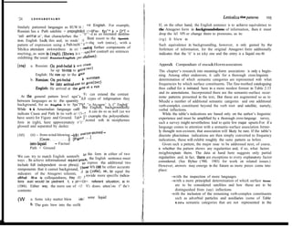 LEONARDTALMY
                                                                                                                             Lexicaliza tion patterns     =25
‘24
                                                                                 If, on the other hand, the English sentence is to achieve equivalence to
Similarly pattemed languages as RUW Iii 1’ ~t~trl English. For example,
                                                                                 the Atsugewi form in backgroundedness of information, then it must
Russian has a Path satehite + prepoglbI&rII ~‘~~lllP’ex~ fp”* k + D*T >
                                         , “rr”‘~d as an mtended destina-        drop the ful1 NPS or change them to pronouns, as in:
‘int0 arriYal at’, that characterhes the
                                                 Ilmit resort to the Spanish     (rg) It blew in
tion. English la& this and, to rende’ 110
                                             ,,~r.~rling verb (mive}, with a
pattem of expression using a Path-incbl ” 1                                      Such equivalence in backgroundlng, however, is only gained by the
Shiku attendant awkwardness in ex1 ,I ,,&“JJ further components of               forfeiture of information, for the original Atsugewi form additionally
                                          , , ‘,l”) I’or contra9 are sentences
meting, as seen in (‘o4b). (Shown in (                                           indicates that the ‘it’ is an icky one and the entry is a Iiquid one.46
exhibiting the usual RussiaeEngfish 1’t’1 “llcliMm)’

         a. Russian: On pod-beial k YI” (‘11””                                   Appendk Compendium of mea&Horm associations
(w)
                      he up to-ran to p’ ,ll<( IW)                                This chapter’s research into meaning-form associations is only a begin-
            English: He ran up to the bVtd                                       ning. Among other endeavors, it calls for a thorough cross-linguistic
                                             k vt’rotam                           determination of which semantic categories are represented with what
         b. Russ~~: On pri-b&al
                     he tito ar&&rdlt 1“ fl’itC(DAT)                             frequencies by which surface constituents. The fine-toothed cataloguing
            Engllsh: He arrived at the g”td “t ” run                             thus called for is initiated here in a more modest format in Table 2.15
                                              W’c can extend the contrast         and its annotations. Incorporated there are the semantic-surface occur-
  At the general pattem leve1 agai”a                                             rente patterns presented in the text, But these are augmented so as to
                                           ,lt,ll cypes of infqrmation they
between languages as to the quantity                                             Mude a number of additional semantic categoríes and one additional
background, for as Engfi& is to Spa”l*h* “o Ats.ugew’ Is t” Engbsh’              verb-complex constituent beyond the verb root and sateilite, namely,
While ti Amerindian Ianguage calll llke Enghsh, backgroundedly                   verbal inflections.
                                                   it can do so as well (as we
indícate Cause and Path ln its verb co’~‘(‘l~~*                                     While the table’s indications are based only on the author’s linguistic
have seen) for Figure and Ground. Tah*     , 1 cxample the polysynthetic
                                              i’r
                                                                                 experience and must be amplified by a thorough cross-language survey,
                                         , ,“,ncnted with its morphemes
form in (rgb), here approximateiy t-r 1                                          such a survey might nevertheless lead to quite few majar upsets:For if a
glossed and separated by dashes:                                                 Ianguage comes to attention with a semantic-surface association former-
                                                                                 ly thought non-existent, that association will likeiy be rare. If the table’s
(105)    (it) - from-wind-blowing -ick? , ,,lllttwmoved -                        discrete plus/minus indications are then simply converted to frequency
               [Cause.. . . . . . . . .]   [Fiylll“ I - ‘l                       indications, these will exhibit roughly the same pattern as before.
        into-liquid   - Factual                                                     Given such a pattem, the major issue to be addressed next, of course,
        Path + Ground                                                            is whether the pattem shows any regularities and, if so, what factors
                                            1~ this form in either of two        mightexpiain them. The data at hand here suggests only partial
We can try to match English sentenN                                              regularities and, in fact, there are exceptions to every explanatory factor
ways . TO achieve informational equivd INcu* the EngIish sentence must           considered. (See Bybee (‘980, 1985) for work on related issues.)
                                           “’ express the additional two
include full independent no-un phra@                                             However, answers may emerge in the future as more pieces come into
                                        gl¢se NI% can be either accurate
mmponents that it cannot background,                                             place:
                                         ,,k in (Ida), or, to equal the
mdicators of the Atsugewi referents,          rovide more specific indica-               -with the inspection of more languages
ofi@nd f0i-m in colloquialness, they r’H’1 P
tions aat would be pednent t. a pd~~~Cd~~ referent situation, as in                      -with a more principled determination of which surface forms
(106b). Either way, the mere use of ~‘c’l’ N”s draws atten’on t” the’r                    are to be considered satellites and how these are to be
contents:                                                                                  distinguished from (say) inflections
                                                                                         -with the inclusion of the remaining verb-complex constituents
(W       a. Some icky matter blew       into’ sone liquid
                                          #‘                                               such as adverbial particles and auxiliaries (some of Table
                                                                                           2.15’s semantic categories that are not represented in the
         b. The guts biew into the crcfik
 