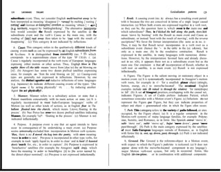 128      LEONARD      TALMY                                                                                            Lexicaiization   patterns    129

subordinate event. Thus, we consider English melt/rust/rot away to be           5. Result. A causing event (no. 2) always has a resulting event paired
best interpreted as meaning ‘disappear [= +away] by melting / rusting /      with it because the two are conceived in terms of a single larger causal
rotting’ and German er-kämpfen/-streiken    as meaning ‘obtain [ = +er-]     interaction. (a) When both events are expressed together in a verb root,
(e.g. tetitory, wages) by battlinglstriking’. The altemative interpreta-     as they can be, the question here is, which event is the main one and
tion would consider the Result expressed by the satellite as the             which subordinate? Thus, in I kicked the hall aiong the path, does kick
subordinate event and the verb’s Cause as the main one, with the             mean ‘move by booting’ with the Result as main event and Cause as
reading of (say) rusf away then taken to be ‘rust with the result of         subordinate, or instead ‘boot with the result of moving’, with the reverse
disappearing’. (c) This category is not indicated by inflections.            ascriptions? We favor the former interpretation (the same as in no. 2)-
                                                                             Thus, it may be that Result never incorporates in a verb root as a
   2. Cause. This category refers to the qualitatively different kinds of    subordinate event (hence the ‘- ’ in the table in the (a) c&mn), but
causing events such as can be expressed by an English subordinatefiom-       only as a main one. (b) In the resultative construction, Result is
or by-clause. It is distinguished from causativity (no. r g), which          expressed in the satellite, in many languages with numerous distinc-
corresponds to a superordinate clause of the type ‘NP CAUsEs s’. (a)         tions. However, by the interpretation favored here and already discus-
Cause is regularly incorporated in the verb roots of European languages      sed in no. r(b), it appears there not as a subordinate event but as the
expressing either motion or other action. Thus, Engliqh blow in The          main one. Our conclusion is that all incorporation of Result, whether in
napkin blew ofl the table means ‘move from (due to) the air blowing on       verb root or satellite, is as main event. (c) Result is not expressed
[it]‘. (b) Atsugewi has some two dozen prefixal satellites expressing        inflectionally.
cause, for example ca- ‘from the wind blowing on [it]‘. (c) Causing-event
types are generally not expressed in inflections. However, by one               6. Figure. The Figure is the salient moving or stationary object in a
analysis, the distinct agentive and inducive inflections of some languages   motion event. (a) It is systematically incorporated in Atsugewi’s motion
(e.g. Japanese) do indicate different causing events of the types: ‘[the     verb roots, for example in -t’- ‘for a smallish planar object (shingle,
                                                                             button, stamp, etc.) to move/be-located’. The occasional English
Agent CAUSES s] by acting physically’ VS. ‘. . . by inducing another
                                                                             examples include rain (It rained in through the window) ‘for rain(drops)
Agent (to act physically)‘.
                                                                             to fall’. (b) A set of Atsugewi preties, overlapping with the causal set,
  3. Manner. Manner refers to a subsidiary action or state that a            indicates Figures. A set of Caddo prefures indicates Patient, which
Patient manifests concurrently with its main action or state. (a) It is       sometimes coincides with a Motion event’s Figure. (c) Inílections do not
regularly incorporated in most Indo-European languages’ verbs of             represent the Figure qua Figure, but they can indicate properties of
Motion (as well as other kinds of action), as in English float in The        subject and object - grammatical roles in which the Figure often occurs.
balloon floated into rhe church, which means Lmove, floating in the             7. Parh. This category refers to the variety of paths followed, or sites
process’. (b) Nez Perce has over two dozen prefixal satellites indicating    occupied, by the Figure object. (a) It is a regular component in the
Manner, for example %yé*- ‘floating in the process’. (c) Manner is not       Motion-verb systems of many language families, for example Polyne-
indicated inflectionally.                                                    sian, Semitic, and Romance, as in forms like Spanish entrar ‘move in’,
  4. Purpose. A purpose event is one that an agent intends to have           salir ‘move out’, subir ‘move up’, bajar ‘move down’, pasar ‘move
occur in consequence of bis undertaking a main event. (a) Purpose            past/through’. (b) Path is the main category expressed by the satellites
seems universally excluded from incorporation in Motion verb systems.        of most Indo-European languages outside of Romance, as in English
‘Rus, there is no I stored rhe keg into the pantry, with store meaning       with forms like in, out, up, down, past, through. (c) Path is not indicated
‘move in order to store’. Pm-pose is incorporated in other type verbs, for   inflectionally .
example in wash ‘apply liquid to, in order to clean’ and in hunl (1 hunted       8, Ground. The Ground is the referente-object in a Motion event,
deer) ‘search for, etc., in order to capture’. (b) Purpose is expressed in   with respect to which the Figure’s path/site is reckoned. (a) It does not
‘benefactive’ satellites (for example the Atsugewi suf& -iray), which        appear alone with the move/be-located component in any language’s
have the meaning ‘in arder to benefitlgive [it] to [the actor named by       major Motion verb-root system, but only in occasional forms, like
the direct object nominal]‘. (c) Pm-pose is not expressed intlectionally.     English (de-/em-)plane,   or in combination with additional components
 