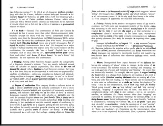 LEONARD TALMY
                                                                                                                           Lexicalization patterns       131
130
(see following section 7 + 8). (b) A set of Atsugewi prefures, overlap-         falter and leefer as in He teelered on rhe cliff edge, which suggests ‘almost
ping with that for Causes, indicates various body-part Grounds - for            falling’. (b) Atsugewi has a suffixal satellite -iwt which indicates ‘almost’
example ‘finger’ or ‘buttocks’ as used with a verb root meaning ‘get a          in al1 the customary senses. It is the only such form known to the author.
splinter’. A set of Caddo prefixes indicates Patient, which often               (c) This category is apparently not indicated inflectionally.
coincides with a Motion event’s Ground. (c) Inflections do not represent
a Ground object per se but only in so far as it serves as a grammatical            II. Polar@. Polarity is the positive or negative status of an event’s
subject or object.                                                              existence. (a) Verb roots can incorporate polarity of two kinds, either
                                                                                that pertaining to the root’s own referent action/state - for example
   7 + 8. Path + Ground. The combination of Path and Ground is                  English hir VS, mLsi; (= not hit) the target - or that pertaining to a
privileged in that it occurs more than other Motion-component com-              complement clause’s action/state. In the latter type, incorporated
binations (except for those with the ‘move’ component itself) and               polarity even has some of the same syntactic consequences as indepen-
certainly more than the Ground alone. (a) Many languages have a series          dent polarity elements (like nor), for example in requiring either some
of verb roots in which this combination joins with ‘move’, for example          or any:
English berrh (The ship berthed) ‘move into a berth’ or causative box (1              1 managed to/ordered him to/suspect 1’11 - see someone/*anyone
boxed rhe apples) ‘cause-to-move into a box’. (b) Atsugewi has a major                1 failed to/forbade him to/daubt 1’11 - see anyone/*someone
system of suñixal satellites that express some two-score instances of this      (b) Cheyenne indicates the negative with a prefix sáa- in its poly-affrxal
combination, for example -Sr ‘into a liquid’. English has a few                 verb (Dan Alford, personal communication). (c) Some Amerindian and
examples, such as al@ ‘into the air’, apart (They moved apart) ‘away            Asian languages are reported to incorporate positive and negative in
from each other’, and home (1 drove home) ‘to one’s home’. (c)                  two distinct sets of inflections that otherwise indicate tense, mood,
Itiections do not represent this combination.                                   person, etc.
  g- Hedging. Among other functions, hedges qualify the categoriality              12. Phase. Distinguished from aspect because of its different be-
of a linguistic element’s referent. They are mostly indicated around            havior, the category of ‘phase’ refers to changes in the status of an
verbs by adverbs or special expressions, like those in He sort of               event’s existence. The member notions are ‘starting’ and ‘stopping’, for
danced/He danced ufter a fashion. (a, b,c) However common they may              use with any type of event, and ‘initiating’ and ‘finishing’, for events that
be in that form, they are not incorporated in verb roots nor expressed by       are intrinsically bounded. To exemplii the two types, I stopped reading
satellites or inflections - unless one considers as hedgers such diminuti-      the book refers to a change from reading to not reading at any point in
vizing satellites as Atsugewi -inkiy, which changes ‘to rain’ to ‘to drizzle’   the book, while Ifinished reading the book refers to reading al1 of the
or Yiddish unter-, which in unrer-ganvenen changes ‘to steal’ to ‘to pilfer     book, and only then not reading. (a) Phase notions can be incorporated
a bit every now and then’.                                                      in verb roots or collocations, as in strike up ‘initiate the playing of [a
   IO. Degree uf realization. This category divides a referent action or        tune]’ - and, by one interpretation, also in reach (e-g. reach fhe border)
state - almost anywhere along its semantic continuum - into a more              ‘finish going toward’, shur up ‘stop talking’, and halt ‘stop moving’.
central core of essential aspects and a periphery of commonly associated        Strikingly, ‘stopping’ is expressed only in verbs, like these or as a
aspects, and indicates that-only one or the other of these is realized.         complement-taking verb (stop in stop eating) - not as an auxiliary,
Languages regularly indicate this with adverbs or particles near the            sateIlite, or inflection. (b) Phase notions other than ‘stopping’ are
verb, for example English aImust and (&sr) barely. Thus, I almost ate ir        expressed by satellites, for example ‘finishing’ by German ferrig-, as in
can suggest lifting an item to the mouth and perhaps even inserting and         fertig-bauen/-essen ‘fmish building/eating’ (or, more literally, ‘build/eat
chewing it, but excludes at least the essential aspect of swallowing it.        to completion’); ‘initiating’ by Gerrnan un-, as in an-spielen ‘open play
Conversely, 1 jurar barely ate it suggests getting an item down the gullet,     (e-g. at cards)’ or an-schneiden ‘make the opening cut in’; and ‘starting’
but without the usually attendant gusto in chewing and tasting. (a) It is       in the specific sense of ‘bursting out’ by Yiddish be- (+ zix), as in &4.xn
doubtful that a genuine sense of ‘almost’ or ‘barely’ is ever really            .zU: ‘burst out laughing’. (c) Depending on the interpretation, phase
incorporated in a verb root. But perhaps coming close are forms like            either is or is not expressed in inflections. Thus, a preterite inflection
 