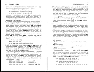 146       LEONARD        TALMY                                                                                                              Lexicalization patterns         147

   stative usages as well. Thus, the combination of verb + satellite can to a large          33 Note that actions lacking physical contact can also be lexicalized with
   degree be used equally for all three aspect-causative   types:                              different personations. For example, the English verb get (‘go and bring
         (a) He laid down/stood   up all during the show                                       back’) is basicalty monadic but can add a benefactive expression for the
                                                                                               dyadic. On the other hand, the roughly equivalent serve (‘bring to someone’)
         (b) He laid down/stood up when the show began                                         is basically dyadic but can add a reflexive for the monadic type (the reflexive
         (c) She laid him down/stood    him up on the bed                                      here signals only this change in personation type, for it lacks the literal
  Nevertheless, a distinction in the use of forrns does still hold to this extent:              interpretation it has in I shaved John/I shaved myselfl:
  the satellite seems somewhat awkward in some stative expressions,           for                          monadic                                    dyadic
  example in He laid (?down) therefor Tours. And the verb without satelhte is                   I got some dessert from the kitchenj1 got some dessert from the kitchen
  somewhat awkward in colloquial speech for the agentive usage: ?She                                                                 for Sue
  iaidjstood the Child on the bed.                                                              1 served myself some dessert from( 1 served Sue some dessert fiom the
30 The postures category is mostly non-relational. One can largely determine a                  the kitchen                          kitchen
  body’s coniiguration by observing it alone. But the ‘positions’ category is
  relational. It involves the position assumed by one object with respect to                 34 For this section, the earlier Iimitation to single-morpheme verbs has been
  another (especially where the latter provides support). Some position notions                 relaxed. Considered here, thus, are a lexical complex like rip ofland, later, a
  that are frequently found lexicalized in verbs across languages are: ‘he on’,                 morphemically complex verb like frighten. This is feasible because valence
   ‘stand on’, ‘lean against’, ‘hang from’, ‘stick into’, ‘stick out of, ‘stick/adhere          properties can inhere in morphemic complexes of this sor-t as well as in single
  to’, ‘float on (surface)‘, ‘float/be suspended in (medium)‘, ‘be lodged in’,                  roots.
   ‘(clothes) be on’, ‘hide/be hidden (from view) + Loc’. The postures and                   35 Actually, this paradigm is abridged from a still larger one (see Tahny
   positions categories may have no clear boundary behveen them or may                          197~301-375) that distinguishes three Figure-Ground precedence relations:
   overlap. But these heuristic ciasses, in some version, do seem to be treated                 the basic format with Figure above Ground in the case hierarchy, that with
   differently in many languages.                                                               Figure demotion alone, and that with Figure demoted and Ground pro-
31 English does have a few instances where a lexical item, unhke hide, can                      moted. Perhaps no singIe verb exhibits all the forms, but a pair of verbs can
   participate in expressions for all three state relations, including state-                   serve to illustrate (cp. FiIImore (r977), Hook (1983)):
   departure:
                                                                                                non-agentive                              agentive
          (a) She stoud there speaking                                                          basic precedence
          (b) She srood up to speak                                                               The bees swarmed in the                 1 pounded my shoe on the table.
          (c) She stood down when she had finished speaking                                       garden .
                                                                                                with Figure demoted
32 To be sure, English has m- and de-/dis- for use with some position and
  condition verbs (unload, decentralize).         But their use is Iimited, and it is also        It swarmed with bees in the             1 pounded with my shoe on the
   Iargely secondary in that the forms indicate reversal of state-entry rather than               garden.                                 table .
   state-departure       directly. (Thus, central must first add -ize indicating state-         and with Ground promoted
   entry before it can add de-; there is no *decentral.)                                          The garden swarmed with bees.           1 pounded   the table with my shoe.
       The distinct treatment that languages accord state-departure          as against
   state-location      and state-entry often shows up as well in their adpositional             Note that the with appearing here a s a demotion particle and still marking the
   systems expressing Path. For example, the same morpheme expresses ‘at’                       Figure becomes the with that marks the Instrument when a sentence of the
   and ‘to’ but a Merent one expresses ‘from’ in French à/a/de, Japanese                        present sort is embedded in a causative matrix (6. note 17). Thus, the
   ni/ni/kara (though e is also used for the ‘to’ meaning), and Atsugewi                        sentence in (a) can be embedded as in (b) to yield (c):
    -ip/-i?/-uka.      English exhibits this pattern in some of its prepositional      and             (a) 1 kicked the ball (G) with my left foot (F)
   relative-interrogative       forms:                                                                          [cI kicked my left foot (F) into the bah (G)]
             (a) She was behind the bam                 Where was she?                                 (b) 1 *Movad the hall (FJ across the field (~2)
             (b) She went behind the bam                Where did she go?                                       by kicking it (G1) with my left foot (Fo)
             (c) She came from behind the barn          Where did she come from?                       (c) I kicked the hall (F) across the field (G) witb my Ieft foot (Fo j 1)
 