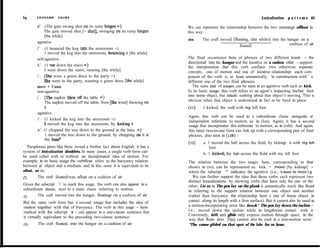 64      LEONARD      TALMY                                                                                                  Lexicalization   p a t t e m s 65

        d’ . (The gate swung shut on its rusty hinges =)                        We can represent the relationship between the two meanings offloat in
             The gate moved shut [= shut], swinging on its rusty hinges         this way:
             [the while]
                                                                                (IO)    The craft moved [floating, (the while)] into the hangar on a
        agentive                                                                                                                          cushion of air
                                                                                                            floated2
        f’. (1 bounced the keg into the storeroom =)
             1 moved the keg into the storeroom, bouncing it [the while]
        self-agentive                                                           The final occurrence here of phrases of two different kinds - the
                                                                                directional into the hangar and the locative on a cushion ofair - support
        h’ . (1 ran down the stairs =)                                          the interpretation that this verb conflates two otherwise separate
             I went down the stairs, running [the while]                        concepts, one of motion and one of locative relationship: each com-
        i’. (She wore a green dress to the party =)                             ponent of the verb is, at least semantically, ‘in censtruction with’ a
             She went to the party, wearing a green dress [the while]           different one of the two final phrases.
        move + Cause                                                               The same pair of usages can be seen in an agentive verb such as kick.
        non-agentive                                                            In its basic usage, this verb refers to an agent’s impacting his/her foot
                                                                                into some object, but entails nothing about that object’s moving. This is
        j’ . (The napkin blew ofE the table =)
                                                                                obvious when that object is understood in fact to be fured in place:
             The napkin moved off the table, from [the wind] blowing on
             it                                                                 (11)    1 kicked, the wall with my left foot
        agentive
                                                                                Again, this verb can be used in a subordinate clause alongside arr
        1’. (1 kicked the keg into the storeroom =)                             independent referente to motion, as in (Iza). Again, it has a second
             1 moved the keg into the storeroom, by kicking it                  usage that incorporates this referente to motion, as in (rzb). And again,
        n’. (1 chopped the tree down to the ground at the base =)               this latter two-in-one form can link up with a corresponding pair of final
             1 moved the tree down to the ground, by chopping on it at          phrases, also seen in (Iab) :
             the basca
                                                                                (12)    a. 1 moved the ball across the field, by kickingr it with my Ieft
    Paraphrase pairs like these reveal a further fact about English: it has a              foot
system of lexicaiization doublets. In many cases, a single verb form can
                                                                                        b. 1 kicked, the bah across the field with my left foot
be used either with or without an inccrporated idea of motion. For
example, in its basic usage the verbfloat refers to the buoyancy relation       The relation between the two usages here, corresponding to that
between arr object and a medium, and in this sense it is equivalent to be       shown in (ro), can be represented as: kick, = ,move [by kickingr] -
afloat, as in:                                                                  where the subscript ‘*’ indicates the agentive (i.e., ‘cause to move’).g
(7)      The craft íIoated/was afloat on a cushion of air                          We can further support the idea that these verbs each represent two
                                                                                distinct lexicalizations by showing verbs that have only the one or the
Given the subscript ‘1’ to mark this usage, the verb can aIso appear in a       other. Lie as in The pen lay on the plank is semantically much like floarl
subordinate dause, next to a main clause referring to motion:                   in referring to the support relation between one object and another
(8)     The craft moved into the hangar, floatingr on a cushion of air          (rather than buoyancy the relationship here is one of linear object in
But the same verb form has a second usage that includes the idea of             contact along its length with a firm surface). But it cannot also be used iu
motion together with that of buoyancy. The verb in this usage - here            a motion-incorporating sense like Joa& * The pen lay down the incline -
                                                                                i.e., moved down the incline while in lengthwise contact with it.
marked with the subscript ‘2’ - can appear in a ene-clause sentence that
                                                                                Conversely, drift and glide only express motion through space, in the
is virtually equivaIent to the preceding two-clause sentence:
                                                                                way that fIoatz does. They cannot aIso be used in a non-motion sense:
(9)      The craft floated, into the hangar on a cushion of air                 *The canoe glided on that spot of the lake for an hour,
 