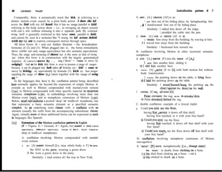 66      LEONARD      TALMY                                                                                       Lexicalization   pattems   6   7

   Comparably, throw is semantically much like kick, in referring to a          b. GET: [A,] INDUCE [AZ] t0 GO
distinct motion event caused by a prior body action: I rhrew rhe hall                   1 GOT him out of his hiding place, by luringlscaring him
across the fieid wifh my fefi hand. But it has no usage parallel to kickl            j1 lured/scared him out of bis hiding place.
referring to the body action abone - i.e., to swinging an object around                   Similarly: 1 talked him down off the ledge.
with one’s arm without releasing it into a separate path. By contrast
                                                                                                      1 prodded the cattle into the pen.
swing itseIf is generally restricted to this latter sense, parallel to kickI,
                                                                                C. URGE: [A,] AIM t0 INDUCE [AZ] t0 GO
and cannot be used in a sentence like *I swurtg rhe hall across rhefìeid
                                                                                       1 URGED him away from the building, by waving at him.
wirh my leji arm to express consequent motion through space.
                                                                                     31 waved him away from the building.
   All these forms fit - and can further illustrate - the lexicahzation
formulas of (2) and (3). When plugged into (2), the forms immediately                     Similarly: 1 beckoned him toward me.
above exlribit not only usage equivalence but also semantic equivalerme.        B. conflation involving Motion in other recurrent semantic
Thus, the usage and meaning of rhrow (LJ is the same as that of swing           complexes
(LJ when this form is in construction with the largely grammatical              d. GIVE: [A,] AMOVE [F] into the GRASP of [AZ]
sequence (G) causero move by . . . -ing (‘throw’ = ‘cause to move by
                                                                                       1 GAVE him another beer, sliding it
swhging’). And as for kick, thls form is seen to possess a range of usages
                                                                                    $1 slid him another beer.
because it can be plugged into borh sides of formula (2): kick2 = cause ro
move by kicking,; or, equivalently by formula (3), kick (Ll) has usages         e. PLACE: [A] A~~~~ [F ro G] with limb motion but without
equaling the usage of rhrow (Ll) taken together with the usage of swing              body translocation
04).‘”                                                                                 1 PLACED the painting down on the table, it lying there.
   In the languages that have it, the conflation pattem being descrlbed              $1 laid the painting down on the table.
here normally applies far beyond the expression of simple Motion. It                      Similarly: 1 stood/leaned/hung the painting on the
extends as well to Motion compounded with mental-event notions                                         chairlagainst the door/on the wali.
 (IRA), to Motion compounded with other specific material in recurrent          f . COVER: [F] BE‘ all-over [G]
 semantic complexes (I~B), to embeddings involving more than one
                                                                                       Paint COVERED the rug, BEING in streaksldots
 Motion event (r3c), and to metaphoric extensions of Motion (13~).
                                                                                     + Paint streaked/dotted the rug.
 Below, small caps indicate a posited ‘deep’ or ‘midlevel’ morpheme, one
 that represents a basic semantic element or a specified semantic               C. double conflation: example of a lexical triplet
 complex. As an underlying main clause verb, it conflates with an               g . Could you GTVE me the flour,
 element (usually the verb) from the accompanying subordinate clause.                  having first AMOVED it down off that shelf,
 Again, virtually none of these additional forms can be expressed as such
                                                                                          having first reached, to it with your free hand?
 in languages like Spanish.
                                                                                    * Could you GIVE me the flour,
(13)     Extensions of the Motion conflation pattern in English                           having first reached, it down off that shelf with your
         (F = Figure, G = Ground, A = Agent, (to) AGENT = (to) cause                      free hand?
         agenthely, AMon=       agentively   Cause t0 Mo%, Sr&1 Caps=a
                                                                                    j Could you reach, me the flour down off that shelf with
         deep or midlevel morpheme)
                                                                                        your free hand?
         A. conflation involving Motion compounded with mental-                  D. confiation involving metaphoric extensions of Motion
         event notions                                                           non-agentive
         a . GO: [A] AGENT himself [Le., his whole body, = F] to MOVE            h. ‘MOVE': [F] MOVE metaphorically (i.e., change state)
                She WENT to the party, wearing a green dress.                            He ‘MOVED' to death, from choking-on a bone.
             3 She wore a green dress to the party.                                  ($He died from choking on a bone. -or:)
                  Similarly: 1 read comics al1 the way to New York.                   +He choked to death on a bone.
 