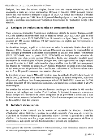 lexiques, l’un avec des termes simples, l’autre avec des termes complexes, ont été
construits à partir de corpus comparables (Déjean et Gaussier, 2002) prenant comme
source les sous-ensembles français et anglais de CLEF. Ce corpus est constitué d’articles
journalistiques parus en 1994. Nous indiquons d’abord quelques travaux liés, présentons
ensuite le prototype construit pour l’évaluation, les principes de l’évaluation menée et les
résultats.
2 Lexiques de traduction et mise en correspondance
Trois lexiques de traduction français vers anglais sont utilisés. Le premier lexique, appelé
GT, a été construit en soumettant tous les mots du corpus CLEF 2003-2004 (qui est une
extension des corpus CLEF 2000-2002) au dictionnaire en ligne Google Dictionary. Il
contient 27 446 entrées totalisant 73 027 traductions en anglais qui correspondent à
32 298 mots uniques.
Le deuxième lexique, appelé A, a été construit selon la méthode décrite dans (Li et
Gaussier, 2010). Dans cet article, les auteurs définissent une mesure de comparabilité et
une stratégie permettant d'améliorer itérativement la qualité d'un corpus comparable
(CLEF 2003-2004, sans la partie CLEF 2000-2002) en intégrant une sélection de
documents issus d'un second corpus (Wikipedia). Enfin, une approche standard pour
l'extraction de terminologies bilingues (Fung et Yee, 1998) appliquée à ce corpus enrichi
permet d’extraire les 1 000 traductions les plus probables pour les 947 mots composant
les thèmes de recherche du corpus CLEF1
. Chaque traduction est alors munie d'un score,
ce qui nous permet de présenter les n meilleures traductions à l’utilisateur (dans notre
cas les 5 ou 10 premières comme nous verrons plus tard).
Le troisième lexique, appelé MT, a été construit avec la méthode détaillée dans (Morin et
Daille, 2010). Il résulte d’une extraction terminologique de termes complexes, puis d’un
alignement interlingue dans les corpus comparables CLEF 2000-2002, et contient 64 556
entrées totalisant 68 956 traductions anglaises. Les traductions correspondent à 28 795
mots uniques.
Les entrées des lexiques GT et A sont des lemmes, tandis que les entrées de MT sont des
formes, ce qui explique son nombre d’entrées élevé. En ignorant les accents, la casse, en
tenant compte de l’existence de termes complexes et en procédant si nécessaire à une
lemmatisation, nous maximisons les chances d’obtenir une correspondance entre les mots
de la requête et ceux des lexiques.
3 Interface d’évaluation
Le prototype a été construit sur le moteur de recherche de Sinequa. L’interface
d’évaluation utilise l’interface classique du produit composée d’une case de recherche,
d’une liste de résultats ordonnés par pertinence et des « facettes » à gauche de la liste des
résultats. Les facettes sont des groupes nominaux et des noms de personnes, de lieux et
d’entreprises, qui ont été extraits des documents et servent à la navigation.
1
Pour appliquer cette approche à des thèmes de recherche inconnus, il serait nécessaire de calculer en amont
les traductions possibles pour l'ensemble des mots du corpus.
TALN-RÉCITAL 2013, 17-21 Juin, Les Sables d’Olonne
692 c ATALA
 