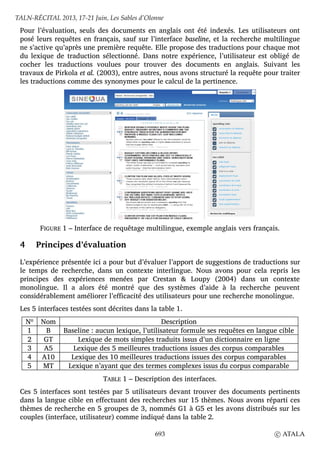 Pour l’évaluation, seuls des documents en anglais ont été indexés. Les utilisateurs ont
posé leurs requêtes en français, sauf sur l’interface baseline, et la recherche multilingue
ne s’active qu’après une première requête. Elle propose des traductions pour chaque mot
du lexique de traduction sélectionné. Dans notre expérience, l’utilisateur est obligé de
cocher les traductions voulues pour trouver des documents en anglais. Suivant les
travaux de Pirkola et al. (2003), entre autres, nous avons structuré la requête pour traiter
les traductions comme des synonymes pour le calcul de la pertinence.
FIGURE 1 – Interface de requêtage multilingue, exemple anglais vers français.
4 Principes d’évaluation
L’expérience présentée ici a pour but d’évaluer l’apport de suggestions de traductions sur
le temps de recherche, dans un contexte interlingue. Nous avons pour cela repris les
principes des expériences menées par Crestan & Loupy (2004) dans un contexte
monolingue. Il a alors été montré que des systèmes d’aide à la recherche peuvent
considérablement améliorer l’efficacité des utilisateurs pour une recherche monolingue.
Les 5 interfaces testées sont décrites dans la table 1.
Nº Nom Description
1 B Baseline : aucun lexique, l’utilisateur formule ses requêtes en langue cible
2 GT Lexique de mots simples traduits issus d’un dictionnaire en ligne
3 A5 Lexique des 5 meilleures traductions issues des corpus comparables
4 A10 Lexique des 10 meilleures traductions issues des corpus comparables
5 MT Lexique n’ayant que des termes complexes issus du corpus comparable
TABLE 1 – Description des interfaces.
Ces 5 interfaces sont testées par 5 utilisateurs devant trouver des documents pertinents
dans la langue cible en effectuant des recherches sur 15 thèmes. Nous avons réparti ces
thèmes de recherche en 5 groupes de 3, nommés G1 à G5 et les avons distribués sur les
couples (interface, utilisateur) comme indiqué dans la table 2.
TALN-RÉCITAL 2013, 17-21 Juin, Les Sables d’Olonne
693 c ATALA
 