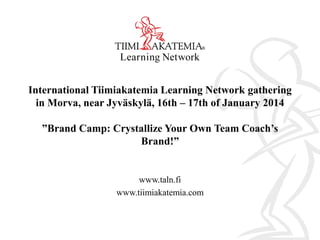 International Tiimiakatemia Learning Network gathering
in Morva, near Jyväskylä, 16th – 17th of January 2014
”Brand Camp: Crystallize Your Own Team Coach’s
Brand!”

www.taln.fi
www.tiimiakatemia.com

 