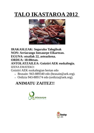 TALO IKASTAROA 2012




IRAKASLEAK: Segurako Talogileak
NON: Arriarango Intxaurpe Elkartean.
EGUNA: otsailak 22, asteazkena.
ORDUA: 18:00etan.
ANTOLATZAILEA: Goiztiri AEK euskaltegia.
IZENA EMATEKO :
Goiztiri AEK euskaltegian bertan edo
   • Beasain: 943-889340 edo (beasain@aek.org).

   • Ordizia 943-889174 edo (ordizia@aek.org).



   ANIMATU ZAITEZ!!
 