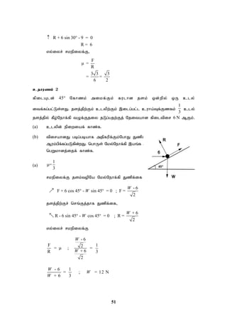 51
R + 6 sin 30 - 9 = 0
R = 6
 
vy;iyr; rkepiyf;F>
F
μ =
R
3 3 3
= =
6 2
cjhuzk; 2
fpilAld; 45° Nfhzk; mikf;Fk; fulhd jsk; xd;wpy; xU cly;
itf;fg;gl;Ls;sJ. jsj;jpw;Fk; clypw;Fk; ,ilg;gl;l cuha;Tf;Fzfk;
1
3
cly;
jsj;jpy; fPo;Nehf;fp tOf;Fjiy jLg;gjw;Fj; Njitahd fpiltpir 6 N MFk;.
(a) clypd; epiwiaf; fhz;f.
(b) tpirahdJ gbg;gbahf mjpfupf;Fk;NghJ Jzpf;if Nky;Nehf;fp ,aq;f
Muk;gpf;fg;gLfpd;wJ. nghUs; Nky;Nehf;fp ,aq;f Muk;gpf;Fk;NghJ tpirapd;
ngWkhdj;ijf; fhz;f.
(a)
1
μ=
3
rkepiyf;F jsk;topNa Nky;Nehf;fp Jzpf;if
- 6
F + 6 cos 45 - sin 45 = 0 ; F =
2
W
W
 

jsj;jpw;Fr; nrq;Fj;jhf Jzpf;if>
+ 6
R - 6 sin 45 - cos 45 = 0 ; R =
2
W
W
 

vy;iyr; rkepiyf;F
- 6
F 1
2
= μ ; =
+ 6
R 3
2
W
W
- 6 1
= ; = 12 N
+ 6 3
W
W
W
 