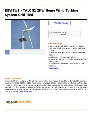 REVIEWS - TALON2 2KW Home Wind Turbine
System Grid-Tied
ViewUserReviews
Average Customer Rating
out of 5
Product Feature
Start up at 4.5mph, kick in at 8.5mph, rated atq
20mph and safe wind speed 112mph. Peak power
2.4kw.
Reinforced fiber glass blades. Rotor diameter 13q
feet.
Applicable for grid-tied applications.q
Reduce your electricity bill in half or eliminate yourq
electricity bill.
CE and UL listed and ISO 9001 certified. 5 Yearq
Warranty
Read moreq
Product Description
This generator produces 2kw at 20 mph wind speed with a maxium output of 2.4 kw at 25 mph. The generated
power is feed back to the grid for net metering or get payback by power company. Based on the actual
installation, this powerful wind turbine can significantly reduce your carbon trace by cutting or eliminating your
electricity bill. This solution is applicable for homes, cabines, or small business which want to promote green
awareness around your communities. The equipments in this listing includes generator assembly, rectifier box,
inverter and mono tower. Read more
 
