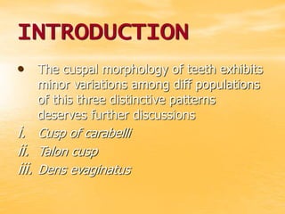 INTRODUCTION
• The cuspal morphology of teeth exhibits
minor variations among diff populations
of this three distinctive patterns
deserves further discussions
i. Cusp of carabelli
ii. Talon cusp
iii. Dens evaginatus
 