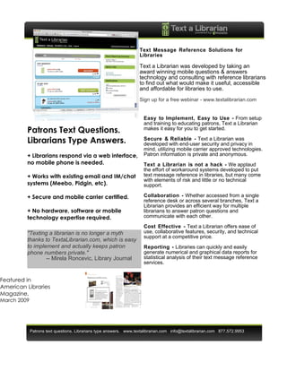 Text Message Reference Solutions for
                                                                    Libraries

                                                                    Text a Librarian was developed by taking an
                                                                    award winning mobile questions & answers
                                                                    technology and consulting with reference librarians
                                                                    to find out what would make it useful, accessible
                                                                    and affordable for libraries to use.
                                                                    Sign up for a free webinar - www.textalibrarian.com


                                                                      Easy to Implement, Easy to Use - From setup
                                                                      and training to educating patrons, Text a Librarian
         Patrons Text Questions.                                      makes it easy for you to get started.

         Librarians Type Answers.                                     Secure & Reliable - Text a Librarian was
                                                                      developed with end-user security and privacy in
                                                                      mind, utilizing mobile carrier approved technologies.
         + Librarians respond via a web interface,                    Patron information is private and anonymous.
         no mobile phone is needed.                                   Text a Librarian is not a hack - We applaud
                                                                      the effort of workaround systems developed to put
         + Works with existing email and IM/chat                      text message reference in libraries, but many come
                                                                      with elements of risk and little or no technical
         systems (Meebo, Pidgin, etc).                                support.

         + Secure and mobile carrier certified.                       Collaboration - Whether accessed from a single
                                                                      reference desk or across several branches, Text a
                                                                      Librarian provides an efficient way for multiple
         + No hardware, software or mobile                            librarians to answer patron questions and
         technology expertise required.                               communicate with each other.

                                                                      Cost Effective - Text a Librarian offers ease of
         "Texting a librarian is no longer a myth                     use, collaborative features, security, and technical
                                                                      support at a competitive price.
         thanks to TextaLibrarian.com, which is easy
         to implement and actually keeps patron                       Reporting - Libraries can quickly and easily
         phone numbers private."                                      generate numerical and graphical data reports for
                 -- Mirela Roncevic, Library Journal                  statistical analysis of their text message reference
                                                                      services.


Featured in
American Libraries
Magazine,
March 2009




             Patrons text questions. Librarians type answers. www.textalibrarian.com info@textalibrarian.com 877.572.9953
 