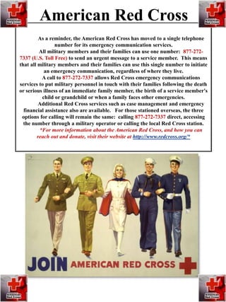 As a reminder, the American Red Cross has moved to a single telephone
number for its emergency communication services.
All military members and their families can use one number: 877-272-
7337 (U.S. Toll Free) to send an urgent message to a service member. This means
that all military members and their families can use this single number to initiate
an emergency communication, regardless of where they live.
A call to 877-272-7337 allows Red Cross emergency communications
services to put military personnel in touch with their families following the death
or serious illness of an immediate family member, the birth of a service member's
child or grandchild or when a family faces other emergencies.
Additional Red Cross services such as case management and emergency
financial assistance also are available. For those stationed overseas, the three
options for calling will remain the same: calling 877-272-7337 direct, accessing
the number through a military operator or calling the local Red Cross station.
*For more information about the American Red Cross, and how you can
reach out and donate, visit their website at http://www.redcross.org/*
American Red Cross
 