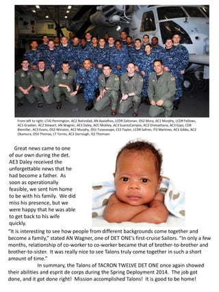 From left to right: LTJG Pennington, AC2 Natividad, AN AyalaRios, LCDR Zaltsman, OS2 Mora, AC1 Murphy, LCDR Fellows,
AC1 Graeber, AC2 Stewart, AN Wagner, AE3 Daley, ACC Mobley, AC3 SuarezCampos, AC2 Onevathana, AC3 Epps, CDR
Biemiller, AC3 Evans, OS2 Winston, AC2 Murphy, OS1 Tuiasosopo, CS1 Taylor, LCDR Safron, IT2 Martinez, AC1 Gibbs, AC2
Okamura, OS3 Thomas, LT Torres, AC3 Darrough, IS2 Thomsen
Great news came to one
of our own during the det.
AE3 Daley received the
unforgettable news that he
had become a father. As
soon as operationally
feasible, we sent him home
to be with his family. We did
miss his presence, but we
were happy that he was able
to get back to his wife
quickly.
“It is interesting to see how people from different backgrounds come together and
become a family,” stated AN Wagner, one of DET ONE’s first-cruise Sailors. “In only a few
months, relationship of co-worker to co-worker became that of brother-to-brother and
brother-to-sister. It was really nice to see Talons truly come together in such a short
amount of time.”
In summary, the Talons of TACRON TWELVE DET ONE once again showed
their abilities and esprit de corps during the Spring Deployment 2014. The job got
done, and it got done right! Mission accomplished Talons! It is good to be home!
 