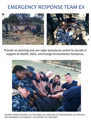 Provide air planning and non-radar procedural control to aircraft in
support of HA/DR, DSCA, and Foreign Humanitarian Assistance.
TACRON TWELVE TALONS: AC3 DELLORSO, AC2 PARTLOW, AC3 MCCLENDON, AC3 PHILLIPS,
AC2 ANDERSON, AC3 COAKLEY, AC2 SEATON, AC1 BISCHOFF
EMERGENCY RESPONSE TEAM EX
 