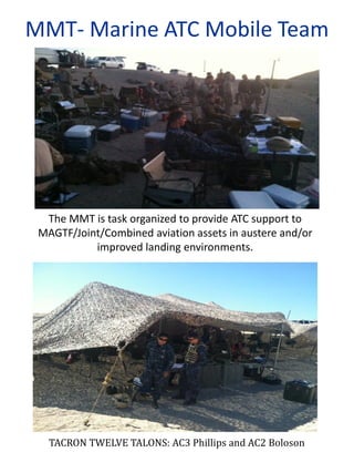 The MMT is task organized to provide ATC support to
MAGTF/Joint/Combined aviation assets in austere and/or
improved landing environments.
TACRON TWELVE TALONS: AC3 Phillips and AC2 Boloson
MMT- Marine ATC Mobile Team
 