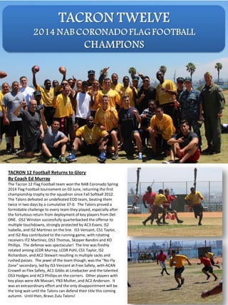TACRON 12 Football Returns to Glory
By Coach Ed Murray
The Tacron 12 Flag Football team won the NAB Coronado Spring
2014 Flag Football tournament on 03 June, returning the first
championship trophy to the squadron since Fall Softball 2012.
The Talons defeated an undefeated EOD team, beating them
twice in two days by a cumulative 37-0. The Talons proved a
formidable challenge to every team they played, especially after
the fortuitous return from deployment of key players from Det
ONE. OS2 Winston successfully quarterbacked the offense to
multiple touchdowns, strongly protected by AC3 Evans, IS2
Isabelle, and IS2 Martinez on the line. IS3 Venzant, CS1 Taylor,
and IS2 Roy contributed to the running game, with rotating
receivers IT2 Martinez, OS3 Thomas, Skipper Bandini and XO
Phillips. The defense was spectacular! The line was freshly
rotated among LCDR Murray, LCDR Pohl, CS1 Taylor, IS2
Richardson, and AC2 Stewart resulting in multiple sacks and
rushed passes. The jewel of the team though, was the “No-Fly
Zone” secondary, led by IS3 Venzant at Free Safety, with ACAN
Crowell as Flex Safety, AC1 Gibbs at Linebacker and the talented
OS3 Hodges and AC3 Phillips on the corners. Other players with
key plays were AN Massari, YN3 Mutter, and AC2 Anderson. It
was an extraordinary effort and the only disappointment will be
the long wait until the Talons can defend their title this coming
autumn. Until then, Bravo Zulu Talons!
 