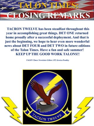 TACRON TWELVE has been steadfast throughout this
year in accomplishing great things. DET ONE returned
home proudly after a successful deployment. And that is
just the beginning, we hope to hear even more wonderful
news about DET FOUR and DET TWO in future editions
of the Talon Times. Have a fun and safe summer!
KEEP UP THE GOOD WORK TALONS!!
TALON Times Newsletter Editor: IT2 Jessica Pendley
TALON TIMES:
CLOSING REMARKS
 