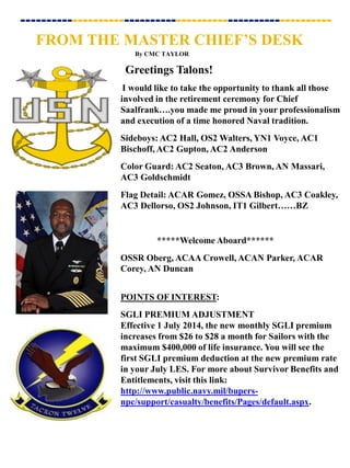 I would like to take the opportunity to thank all those
involved in the retirement ceremony for Chief
Saalfrank….you made me proud in your professionalism
and execution of a time honored Naval tradition.
Sideboys: AC2 Hall, OS2 Walters, YN1 Voyce, AC1
Bischoff, AC2 Gupton, AC2 Anderson
Color Guard: AC2 Seaton, AC3 Brown, AN Massari,
AC3 Goldschmidt
Flag Detail: ACAR Gomez, OSSA Bishop, AC3 Coakley,
AC3 Dellorso, OS2 Johnson, IT1 Gilbert……BZ
*****Welcome Aboard******
OSSR Oberg, ACAA Crowell, ACAN Parker, ACAR
Corey, AN Duncan
POINTS OF INTEREST:
SGLI PREMIUM ADJUSTMENT
Effective 1 July 2014, the new monthly SGLI premium
increases from $26 to $28 a month for Sailors with the
maximum $400,000 of life insurance. You will see the
first SGLI premium deduction at the new premium rate
in your July LES. For more about Survivor Benefits and
Entitlements, visit this link:
http://www.public.navy.mil/bupers-
npc/support/casualty/benefits/Pages/default.aspx.
Greetings Talons!
FROM THE MASTER CHIEF’S DESK
By CMC TAYLOR
------------------------------------------------------------
 