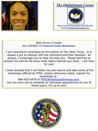 Hello Tacron 12 Family!
Your TACRON 12 Command Family Ombudsman:
I am honored to contribute to this edition of The Talon Times. It is
always a joy to interact with the command and their families! As
always, I encourage you to help me help you. Please feel free to
contact me and let me know what topics interest you most. I am here
for you!
I have decided that I will follow my own advice and take some of the
workshops offered by FFSC. Unless otherwise noted, register for
workshops at :
866-923-6478 or FFSCWorkshops@mwrsw.com.
You can even call to schedule an individual appointment on any of
these topics. It’s up to you!
The Ombudsman Corner
Phone Contact Information: (619) 203-4101
Email: t12ombudsman@gmail.com
 