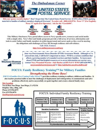 Did your spouse recently deploy? Don’t forget that The United States Postal Service (USPS) offers FREE packing
material to families of military members deployed Overseas! To order call: (800) 610-8734. Press “1” (For English).
Press “1” again (For Operator). Ask for the “Carekit04”.
This Military OneSource Navy portal allows access to Navy-specific news, resources and social media
with a simple click. Navy's fleet and family programs provide a full array of services, information and
tools to assist Sailors and family members in achieving personal and career goals as they excel in meeting
the obligations and challenges of Navy life through resilience and self-reliance.
Call. Click. Connect.
http://www.militaryonesource.mil/navy
June was Post-traumatic Stress Disorder (PTSD) Awareness Month. Although we’ve
entered into July, I still feel it’s important to share. PTSD is a serious condition that
affects a growing number of wounded warriors and their families. To learn more
about PTSD and find helpful resources or to access information on warrior care,
contact Navy Wounded Warrior - Safe Harbor at 855-NAVY WWP (855 628-9997),
navywoundedwarrior@navy.mil or http://safeharbor.navylive.dodlive.mil
FOCUS: Family Resiliency Training™ for Military Families
Strengthening the Home Base!
FOCUS (Families Over Coming Under Stress™) provides resiliency training to military children and families. It
also teaches practical skills to meet the challenges of deployment and reintegration, to communicate and solve
problems effectively and to successfully set goals together and create a shared family story.
Site Location
Naval Base San Diego San Diego, CA 92136
Dolphin Alley, Bldg. 265
Phone 619.556.6075
Fax 619.556.6076
SanDiego@focusproject.org
The Ombudsman Corner
 