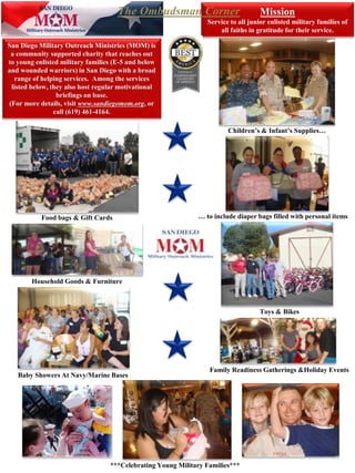 San Diego Military Outreach Ministries (MOM) is
a community supported charity that reaches out
to young enlisted military families (E-5 and below
and wounded warriors) in San Diego with a broad
range of helping services. Among the services
listed below, they also host regular motivational
briefings on base.
(For more details, visit www.sandiegomom.org, or
call (619) 461-4164.
Mission
Service to all junior enlisted military families of
all faiths in gratitude for their service.
Food bags & Gift Cards
Household Goods & Furniture
Toys & Bikes
Children’s & Infant’s Supplies…
Family Readiness Gatherings &Holiday Events
Baby Showers At Navy/Marine Bases
… to include diaper bags filled with personal items
***Celebrating Young Military Families***
The Ombudsman Corner
 