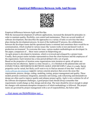 Empirical Differences Between Agile And Devops
Empirical differences between Agile and DevOps
With the increased development of software applications, increased the demand for principles in–
order to maintain quality, flexibility, cost control and maintenance. There are several models of
software development, that describes the approaches to a variety of tasks or activities that takes
place during the development process. In most of the traditional IT process, the collaboration
between the developer teams and the operational teams is minimal and sometimes there would be no
communication, which resulted in various issues like 'system works in test and doesn't work in
production environment'. To overcome this issue, various modern methodologies are developed. In
this paper, comparison of ... Show more content on Helpwriting.net ...
An agile project is developed in iterations, which is reviewed and critiqued by a project team.
Usually, these project teams includes representatives from the client business and the employees of
the organization. Each iteration has a time period defined with a set of goals.
Based on the properties of iteration some organizations term iteration as sprint, all sprints are
iterations but not otherwise. Sprint is a time–boxed i.e., it is finished on the planned date and not
CONJECTURAL DIFFERENCES BETWEEN AGILE AND DEVOPS 5 when it is ready. Sprint
properties can be varied, but likely you'll want to try to find an amount of time that "works well".
Agile software development supports various concrete practices that covers the areas like
requirements, process, design, coding, modeling, testing, project management and quality. These
models promote continuous integration, automatic unit testing, code refactoring and domaindriven
design are often used to improve quality and enhance project agility. Agile is not a solution for all of
the software development challenges, a good project team should always remember that
requirements would change as they design and develop. The team should be clever enough to adopt
the changes with minimum disruption irrespective of which methodology is followed. The project
teams are governed by project management with a set of responsibilities, the below table
... Get more on HelpWriting.net ...
 