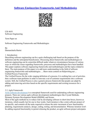 Software Engineering Frameworks And Methodologies
CIS 4655
Software Engineering
Term Paper on
Software Engineering Frameworks and Methodologies
By
Damancharla Harini
1. Introduction:
Describing software engineering can be a quite challenging task based on the purpose of the
definition and the anticipated beneficiaries. Discussing about frameworks and methodologies in
software engineering can be somewhat difficult under whatever circumstances because of various
ways in which the issues regarding frameworks, processes and methodologies have been handled.
This paper explains software engineering frameworks and methodologies and the topics related to
them. The main purpose of this paper is to add more understanding in the field of software
engineering frameworks and methodologies. ... Show more content on Helpwriting.net ...
Unified Process Framework:
The Unified Process fits the wide–ranging definition of a process. It is nothing but a set of activities
that a software team performs in order to renovate a set of customer requirements into a software
system. Still, the Unified Process is also a generic process framework that people can adapt by
adding and removing activities based on the specific requirements and existing resources for a
project.
3.2. Agile Framework:
Agile software development is a conceptual framework used for undertaking software engineering
projects. There are various agile software development methodologies like Crystal Methods,
Dynamic Systems Development Model (DSDM), and Scrum.
Most of the agile methods try to reduce risk by developing software in short time boxes, known as
iterations, which usually last for one to four weeks. Each iteration is like a mini software project of
its specific, and contains all the tasks required to release the mini–increment of new functionality:
planning, requirements analysis, design, coding, testing, and documentation. Whereas iteration won't
be adding required functionality to permit releasing the product, an agile software project anticipates
 