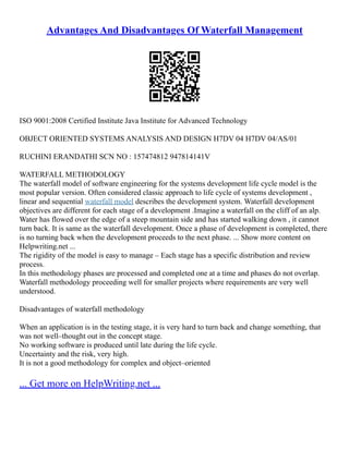 Advantages And Disadvantages Of Waterfall Management
ISO 9001:2008 Certified Institute Java Institute for Advanced Technology
OBJECT ORIENTED SYSTEMS ANALYSIS AND DESIGN H7DV 04 H7DV 04/AS/01
RUCHINI ERANDATHI SCN NO : 157474812 947814141V
WATERFALL METHODOLOGY
The waterfall model of software engineering for the systems development life cycle model is the
most popular version. Often considered classic approach to life cycle of systems development ,
linear and sequential waterfall model describes the development system. Waterfall development
objectives are different for each stage of a development .Imagine a waterfall on the cliff of an alp.
Water has flowed over the edge of a steep mountain side and has started walking down , it cannot
turn back. It is same as the waterfall development. Once a phase of development is completed, there
is no turning back when the development proceeds to the next phase. ... Show more content on
Helpwriting.net ...
The rigidity of the model is easy to manage – Each stage has a specific distribution and review
process.
In this methodology phases are processed and completed one at a time and phases do not overlap.
Waterfall methodology proceeding well for smaller projects where requirements are very well
understood.
Disadvantages of waterfall methodology
When an application is in the testing stage, it is very hard to turn back and change something, that
was not well–thought out in the concept stage.
No working software is produced until late during the life cycle.
Uncertainty and the risk, very high.
It is not a good methodology for complex and object–oriented
... Get more on HelpWriting.net ...
 