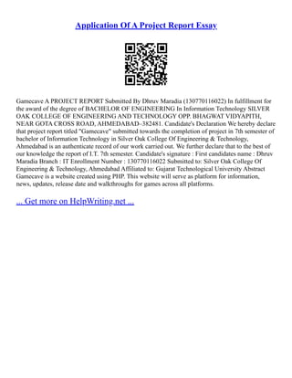 Application Of A Project Report Essay
Gamecave A PROJECT REPORT Submitted By Dhruv Maradia (130770116022) In fulfillment for
the award of the degree of BACHELOR OF ENGINEERING In Information Technology SILVER
OAK COLLEGE OF ENGINEERING AND TECHNOLOGY OPP. BHAGWAT VIDYAPITH,
NEAR GOTA CROSS ROAD, AHMEDABAD–382481. Candidate's Declaration We hereby declare
that project report titled "Gamecave" submitted towards the completion of project in 7th semester of
bachelor of Information Technology in Silver Oak College Of Engineering & Technology,
Ahmedabad is an authenticate record of our work carried out. We further declare that to the best of
our knowledge the report of I.T. 7th semester. Candidate's signature : First candidates name : Dhruv
Maradia Branch : IT Enrollment Number : 130770116022 Submitted to: Silver Oak College Of
Engineering & Technology, Ahmedabad Affiliated to: Gujarat Technological University Abstract
Gamecave is a website created using PHP. This website will serve as platform for information,
news, updates, release date and walkthroughs for games across all platforms.
... Get more on HelpWriting.net ...
 
