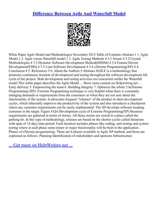 Difference Between Agile And Waterfall Model
White Paper Agile Model and Methodologies November 2015 Table of Contents Abstract 1 1. Agile
Model 1 2. Agile versus Waterfall model 1 3. Agile Testing Methods 4 3.1 Scrum 4 3.2 Crystal
Methodologies 4 3.3 Dynamic Software Development Method(DSDM) 4 3.4 Feature Driven
Development(FDD) 4 3.5 Lean Software Development 4 3.6 eXtreme Programming(XP) 4 4.
Conclusion 4 5. References 5 6. About the Authors 5 Abstract AGILE is a methodology that
promotes continuous iteration of development and testing throughout the software development life
cycle of the project. Both development and testing activities are concurrent unlike the Waterfall
model This white paper describes the Agile Model ... Show more content on Helpwriting.net ...
Early delivery 5. Empowering the team 6. Building Integrity 7. Optimize the whole 3.6eXtreme
Programming (XP): Extreme Programming technique is very helpful when there is constantly
changing demands or requirements from the customers or when they are not sure about the
functionality of the system. It advocates frequent "releases" of the product in short development
cycles, which inherently improves the productivity of the system and also introduces a checkpoint
where any customer requirements can be easily implemented. The XP develops software keeping
customer in the target. Figure 4:QA Development cycle of Extreme Programming(XP) Business
requirements are gathered in terms of stories. All those stories are stored in a place called the
parking lot. In this type of methodology, releases are based on the shorter cycles called Iterations
with span of 14 days time period. Each iteration includes phases like coding, unit testing and system
testing where at each phase some minor or major functionality will be built in the application.
Phases of eXtreme programming: There are 6 phases available in Agile XP method, and those are
explained as follows: Planning Identification of stakeholders and sponsors Infrastructure
... Get more on HelpWriting.net ...
 
