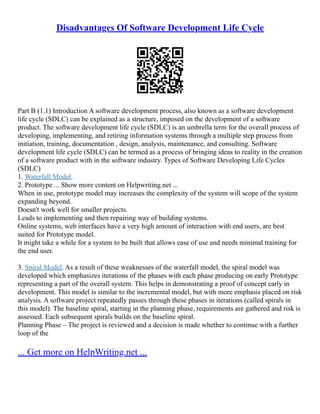 Disadvantages Of Software Development Life Cycle
Part B (1.1) Introduction A software development process, also known as a software development
life cycle (SDLC) can be explained as a structure, imposed on the development of a software
product. The software development life cycle (SDLC) is an umbrella term for the overall process of
developing, implementing, and retiring information systems through a multiple step process from
initiation, training, documentation , design, analysis, maintenance, and consulting. Software
development life cycle (SDLC) can be termed as a process of bringing ideas to reality in the creation
of a software product with in the software industry. Types of Software Developing Life Cycles
(SDLC)
1. Waterfall Model.
2. Prototype ... Show more content on Helpwriting.net ...
When in use, prototype model may increases the complexity of the system will scope of the system
expanding beyond.
Doesn't work well for smaller projects.
Leads to implementing and then repairing way of building systems.
Online systems, web interfaces have a very high amount of interaction with end users, are best
suited for Prototype model.
It might take a while for a system to be built that allows ease of use and needs minimal training for
the end user.
3. Spiral Model. As a result of these weaknesses of the waterfall model, the spiral model was
developed which emphasizes iterations of the phases with each phase producing on early Prototype
representing a part of the overall system. This helps in demonstrating a proof of concept early in
development. This model is similar to the incremental model, but with more emphasis placed on risk
analysis. A software project repeatedly passes through these phases in iterations (called spirals in
this model). The baseline spiral, starting in the planning phase, requirements are gathered and risk is
assessed. Each subsequent spirals builds on the baseline spiral.
Planning Phase – The project is reviewed and a decision is made whether to continue with a further
loop of the
... Get more on HelpWriting.net ...
 