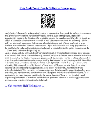 Pros And Cons Of Agile Software Development
Agile Methodology Agile software development is a conceptual framework for software engineering
that promotes development iterations throughout the life–cycle of the project. It provides
opportunities to assess the direction of a project throughout the development lifecycle. Its objectives
are as it focuses on customer value. It creates a flow of value to customers by "chunking" feature
delivery into small increments. Software developed during one unit of time is referred to as an
iteration, which may last from one to four weeks. Agile model believes that every project needs to
be handled differently and the existing methods need to be suitable for the project requirements. In
... Show more content on Helpwriting.net ...
As it is a very realistic approach to software development. It promotes teamwork and cross training.
Functionality in it can be developed rapidly and demonstrated . Resource requirements are minimum
in it. It is suitable for fixed or changing requirements. It delivers early partial working solutions. It is
a good model for environments that change steadily. Documentation easily employed in it. It enables
concurrent development and delivery within an overall planned context. It is easy to manage and
gives flexibility to developers. But instead of these many difficulties are also there. As it is not
suitable for handling complex dependencies. More risk of sustainability, maintainability and
extensibility is in it. There are strict delivery management that dictates the scope, functionality to be
delivered, and adjustments to meet the deadlines. It depends heavily on customer interaction, so if
customer is not clear, team can be driven in the wrong direction. There is very high individual
dependency, since there is minimum documentation generated. Transfer of technology to new team
members may be quite challenging due to lack of
... Get more on HelpWriting.net ...
 