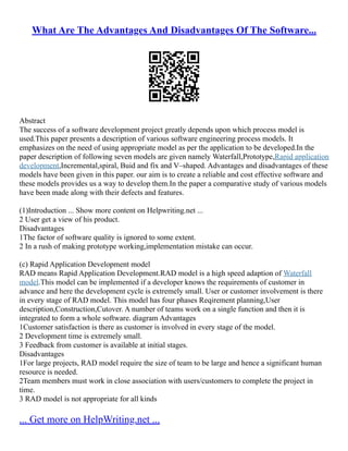 What Are The Advantages And Disadvantages Of The Software...
Abstract
The success of a software development project greatly depends upon which process model is
used.This paper presents a description of various software engineering process models. It
emphasizes on the need of using appropriate model as per the application to be developed.In the
paper description of following seven models are given namely Waterfall,Prototype,Rapid application
development,Incremental,spiral, Buid and fix and V–shaped. Advantages and disadvantages of these
models have been given in this paper. our aim is to create a reliable and cost effective software and
these models provides us a way to develop them.In the paper a comparative study of various models
have been made along with their defects and features.
(1)Introduction ... Show more content on Helpwriting.net ...
2 User get a view of his product.
Disadvantages
1The factor of software quality is ignored to some extent.
2 In a rush of making prototype working,implementation mistake can occur.
(c) Rapid Application Development model
RAD means Rapid Application Development.RAD model is a high speed adaption of Waterfall
model.This model can be implemented if a developer knows the requirements of customer in
advance and here the development cycle is extremely small. User or customer involvement is there
in every stage of RAD model. This model has four phases Reqirement planning,User
description,Construction,Cutover. A number of teams work on a single function and then it is
integrated to form a whole software. diagram Advantages
1Customer satisfaction is there as customer is involved in every stage of the model.
2 Development time is extremely small.
3 Feedback from customer is available at initial stages.
Disadvantages
1For large projects, RAD model require the size of team to be large and hence a significant human
resource is needed.
2Team members must work in close association with users/customers to complete the project in
time.
3 RAD model is not appropriate for all kinds
... Get more on HelpWriting.net ...
 