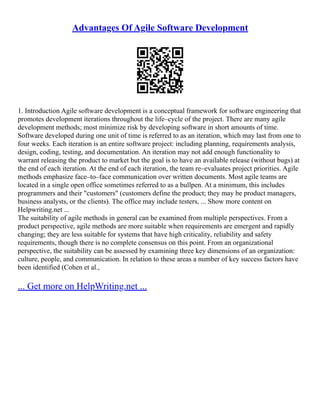 Advantages Of Agile Software Development
1. Introduction Agile software development is a conceptual framework for software engineering that
promotes development iterations throughout the life–cycle of the project. There are many agile
development methods; most minimize risk by developing software in short amounts of time.
Software developed during one unit of time is referred to as an iteration, which may last from one to
four weeks. Each iteration is an entire software project: including planning, requirements analysis,
design, coding, testing, and documentation. An iteration may not add enough functionality to
warrant releasing the product to market but the goal is to have an available release (without bugs) at
the end of each iteration. At the end of each iteration, the team re–evaluates project priorities. Agile
methods emphasize face–to–face communication over written documents. Most agile teams are
located in a single open office sometimes referred to as a bullpen. At a minimum, this includes
programmers and their "customers" (customers define the product; they may be product managers,
business analysts, or the clients). The office may include testers, ... Show more content on
Helpwriting.net ...
The suitability of agile methods in general can be examined from multiple perspectives. From a
product perspective, agile methods are more suitable when requirements are emergent and rapidly
changing; they are less suitable for systems that have high criticality, reliability and safety
requirements, though there is no complete consensus on this point. From an organizational
perspective, the suitability can be assessed by examining three key dimensions of an organization:
culture, people, and communication. In relation to these areas a number of key success factors have
been identified (Cohen et al.,
... Get more on HelpWriting.net ...
 