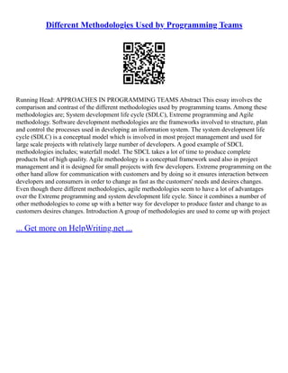 Different Methodologies Used by Programming Teams
Running Head: APPROACHES IN PROGRAMMING TEAMS Abstract This essay involves the
comparison and contrast of the different methodologies used by programming teams. Among these
methodologies are; System development life cycle (SDLC), Extreme programming and Agile
methodology. Software development methodologies are the frameworks involved to structure, plan
and control the processes used in developing an information system. The system development life
cycle (SDLC) is a conceptual model which is involved in most project management and used for
large scale projects with relatively large number of developers. A good example of SDCL
methodologies includes; waterfall model. The SDCL takes a lot of time to produce complete
products but of high quality. Agile methodology is a conceptual framework used also in project
management and it is designed for small projects with few developers. Extreme programming on the
other hand allow for communication with customers and by doing so it ensures interaction between
developers and consumers in order to change as fast as the customers' needs and desires changes.
Even though there different methodologies, agile methodologies seem to have a lot of advantages
over the Extreme programming and system development life cycle. Since it combines a number of
other methodologies to come up with a better way for developer to produce faster and change to as
customers desires changes. Introduction A group of methodologies are used to come up with project
... Get more on HelpWriting.net ...
 
